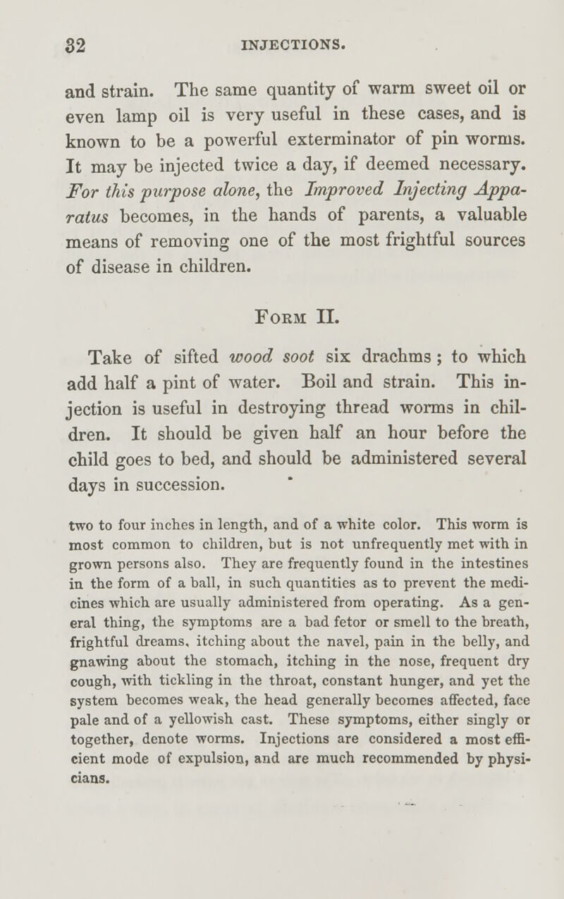 and strain. The same quantity of warm sweet oil or even lamp oil is very useful in these cases, and is known to be a powerful exterminator of pin worms. It may be injected twice a day, if deemed necessary. For this purpose alone, the Improved Injecting Appa- ratus becomes, in the hands of parents, a valuable means of removing one of the most frightful sources of disease in children. Form II. Take of sifted wood soot six drachms ; to which add half a pint of water. Boil and strain. This in- jection is useful in destroying thread worms in chil- dren. It should be given half an hour before the child goes to bed, and should be administered several days in succession. two to four inches in length, and of a white color. This worm is most common to children, but is not unfrequently met with in grown persons also. They are frequently found in the intestines in the form of a ball, in such quantities as to prevent the medi- cines which are usually administered from operating. As a gen- eral thing, the symptoms are a bad fetor or smell to the breath, frightful dreams, itching about the navel, pain in the belly, and gnawing about the stomach, itching in the nose, frequent dry cough, with tickling in the throat, constant hunger, and yet the system becomes weak, the head generally becomes affected, face pale and of a yellowish cast. These symptoms, either singly or together, denote worms. Injections are considered a most effi- cient mode of expulsion, and are much recommended by physi- cians.