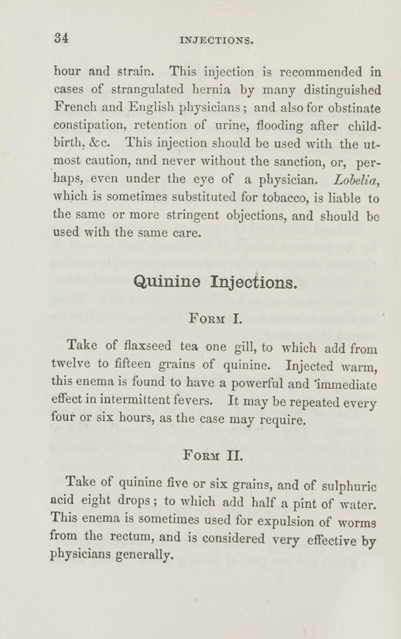 hour and strain. This injection is recommended in cases of strangulated hernia by many distinguished French and English physicians ; and also for obstinate constipation, retention of urine, flooding after child- birth, &c. This injection should be used with the ut- most caution, and never without the sanction, or, per- haps, even under the eye of a physician. Lobelia, which is sometimes substituted for tobacco, is liable to the same or more stringent objections, and should be used with the same care. Quinine Injections. Form I. Take of flaxseed tea one gill, to which add from twelve to fifteen grains of quinine. Injected warm, this enema is found to have a powerful and 'immediate effect in intermittent fevers. It may be repeated every four or six hours, as the case may require. Form II. Take of quinine five or six grains, and of sulphuric acid eight drops ; to which add half a pint of water. This enema is sometimes used for expulsion of worms from the rectum, and is considered very effective by physicians generally.