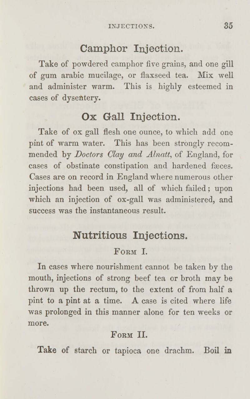 Camphor Injection. Take of powdered camphor five grains, and one gill of gum arabic mucilage, or flaxseed tea. Mix well and administer warm. This is highly esteemed in cases of dysentery. Ox Gall Injection. Take of ox gall flesh one ounce, to which add one pint of warm water. This has been strongly recom- mended by Doctors Clay and Alnatt, of England, for cases of obstinate constipation and hardened faeces. Cases are on record in England where numerous other injections had been used, all of which failed; upon which an injection of ox-gall was administered, and success was the instantaneous result. Nutritious Injections. Form I. In cases where nourishment cannot be taken by the mouth, injections of strong beef tea or broth may be thrown up the rectum, to the extent of from half a pint to a pint at a time. A case is cited where life was prolonged in this manner alone for ten weeks or more. Form II. Take of starch or tapioca one drachm. Boil in