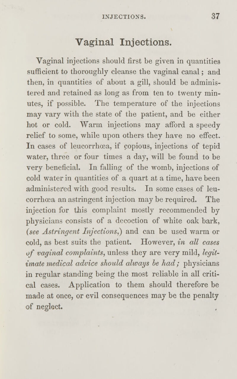 Vaginal Injections. Vaginal injections should first be given in quantities sufficient to thoroughly cleanse the vaginal canal; and then, in quantities of about a gill, should be adminis- tered and retained as long as from ten to twenty min- utes, if possible. The temperature of the injections may vary with the state of the patient, and be either hot or cold. Warm injections may afford a speedy relief to some, while upon others they have no effect. In cases of leucorrhoea, if copious, injections of tepid water, three or four times a day, will be found to be very beneficial. In falling of the womb, injections of cold water in quantities of a quart at a time, have been administered with good results. In some cases of leu- corrhoea an astringent injection may be required. The injection for this complaint mostly recommended by physicians consists of a decoction of white oak bark, (see Astringent Injections,) and can be used warm or cold, as best suits the patient. However, in all cases of vaginal complaints, unless they are very mild, legit- imate medical advice should always be had; physicians in regular standing being the most reliable in all criti- cal cases. Application to them should therefore be made at once, or evil consequences may be the penalty of neglect.