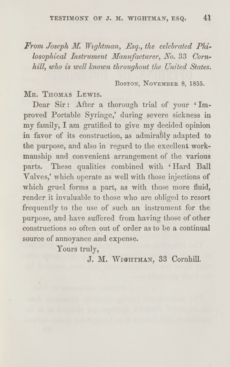 From Joseph M. Wightman, Esq., the celebrated Phi- losophical Instrument Manufacturer, No. 33 Corn- hill, who is well known throughout the United States. Boston, Novembee 8, 1855. Mr. Thomas Lewis. Dear Sir: After a thorough trial of your ' Im- proved Portable Syringe,' during severe sickness in my family, I am gratified to give my decided opinion in favor of its construction, as admirably adapted to the purpose, and also in regard to the excellent work- manship and convenient arrangement of the various parts. These qualities combined with ' Hard Ball Valves,' which operate as well with those injections of which gruel forms a part, as with those more fluid, render it invaluable to those who are obliged to resort frequently to the use of such an instrument for the purpose, and have suffered from having those of other constructions so often out of order as to be a continual source of annoyance and expense. Yours truly, J. M. Wightman, 33 Cornhill.