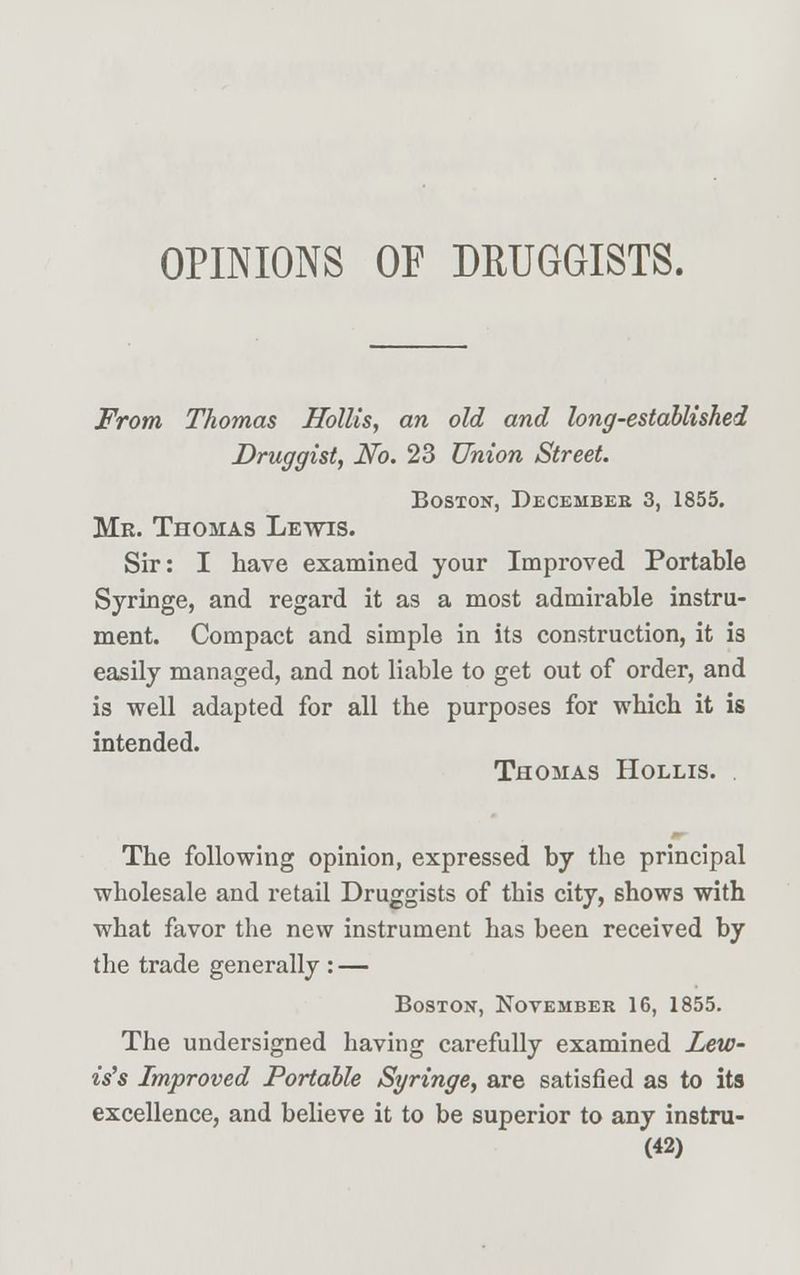 OPINIONS OF DRUGGISTS. From Thomas Hollis, an old and long-established Druggist, No. 23 Union Street. Boston, Decembee 3, 1855. Mr. Thomas Lewis. Sir: I have examined your Improved Portable Syringe, and regard it as a most admirable instru- ment. Compact and simple in its construction, it is easily managed, and not liable to get out of order, and is well adapted for all the purposes for which it is intended. Thomas Hollis. The following opinion, expressed by the principal wholesale and retail Druggists of this city, shows with what favor the new instrument has been received by the trade generally : — Boston, November 16, 1855. The undersigned having carefully examined Lew- is's Improved Portable Syringe, are satisfied as to its excellence, and believe it to be superior to any instru-