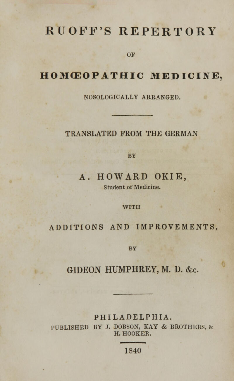 RUOFF'S REPERTORY OF HOMOEOPATHIC MEDICINE, NOSOLOGICALLY ARRANGED. TRANSLATED FROM THE GERMAN BY A. HOWARD OKIE, Student of Medicine. WITH ADDITIONS AND IMPROVEMENTS, BY GIDEON HUMPHREY, M. D. &c. PHILADELPHIA. PUBLISHED BY J. DOBSON, KAY & BROTHERS, k H. HOOKER. 1840