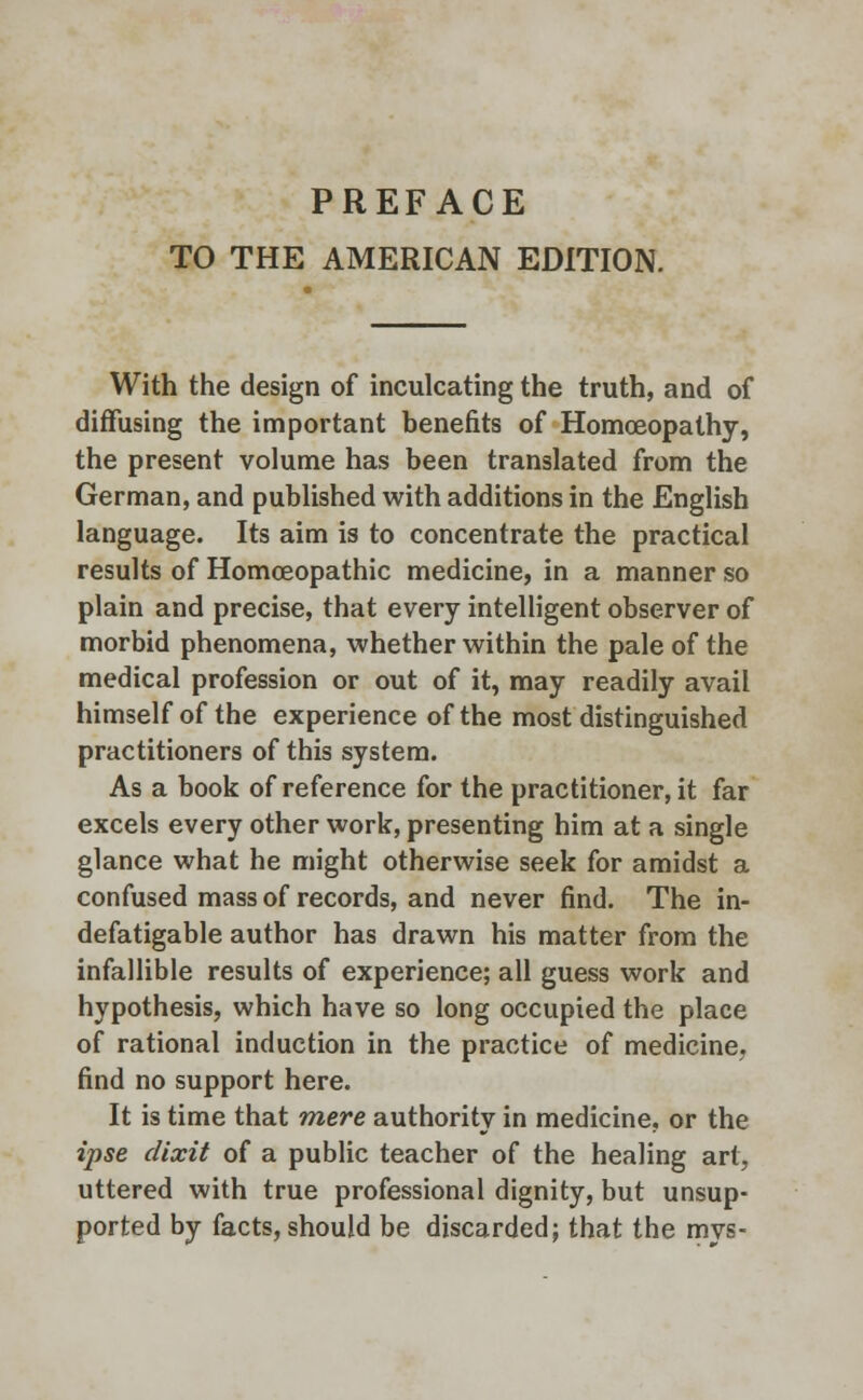 PREFACE TO THE AMERICAN EDITION. With the design of inculcating the truth, and of diffusing the important benefits of Homoeopathy, the present volume has been translated from the German, and published with additions in the English language. Its aim is to concentrate the practical results of Homoeopathic medicine, in a manner so plain and precise, that every intelligent observer of morbid phenomena, whether within the pale of the medical profession or out of it, may readily avail himself of the experience of the most distinguished practitioners of this system. As a book of reference for the practitioner, it far excels every other work, presenting him at a single glance what he might otherwise seek for amidst a confused mass of records, and never find. The in- defatigable author has drawn his matter from the infallible results of experience; all guess work and hypothesis, which have so long occupied the place of rational induction in the practice of medicine, find no support here. It is time that mere authority in medicine, or the ipse dixit of a public teacher of the healing art, uttered with true professional dignity, but unsup- ported by facts, should be discarded; that the mvs-