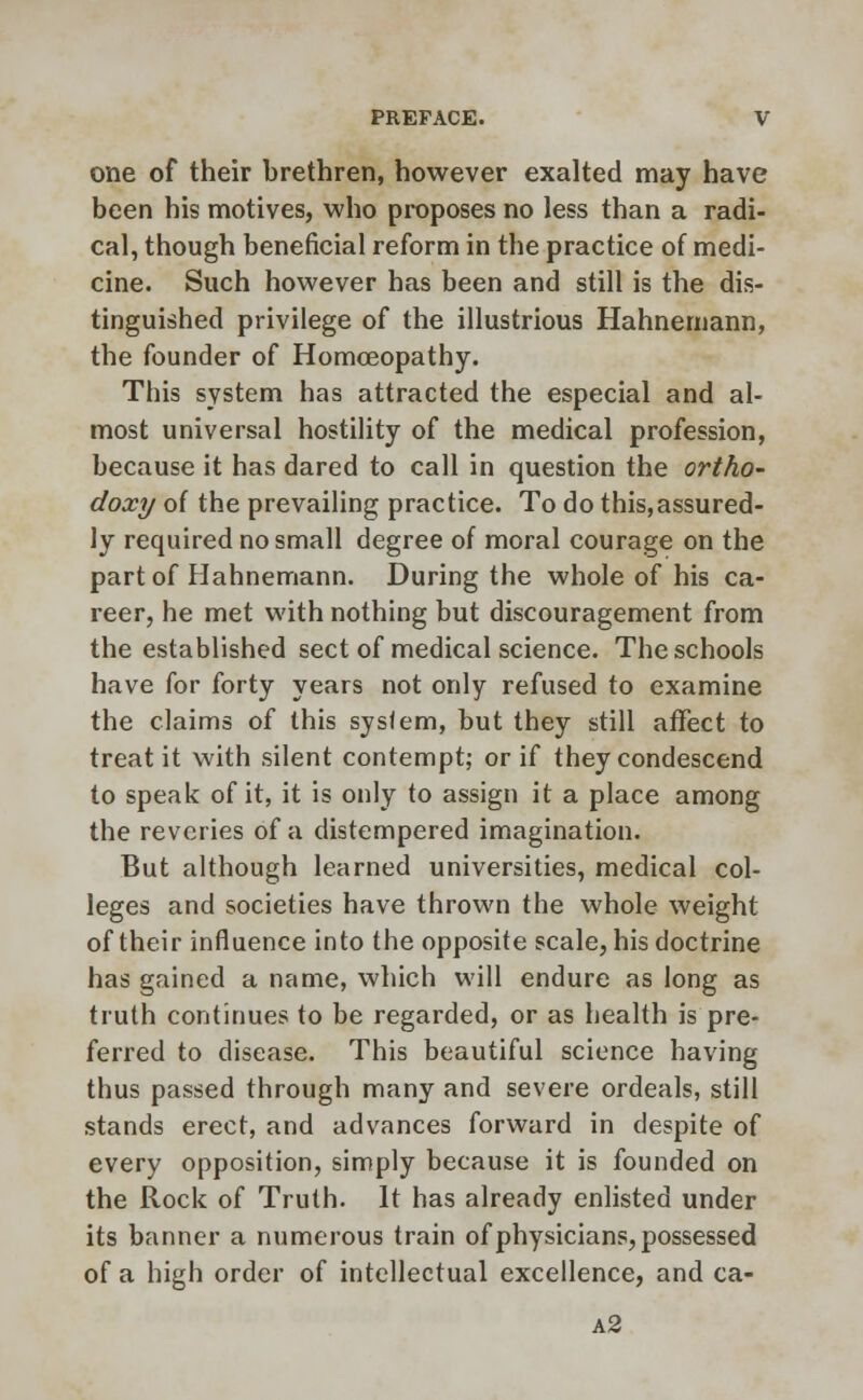 one of their brethren, however exalted may have been his motives, who proposes no less than a radi- cal, though beneficial reform in the practice of medi- cine. Such however has been and still is the dis- tinguished privilege of the illustrious Hahnemann, the founder of Homoeopathy. This system has attracted the especial and al- most universal hostility of the medical profession, because it has dared to call in question the ortho- doxy of the prevailing practice. To do this,assured- ly required no small degree of moral courage on the part of Hahnemann. During the whole of his ca- reer, he met with nothing but discouragement from the established sect of medical science. The schools have for forty years not only refused to examine the claims of this system, but they still affect to treat it with silent contempt; or if they condescend to speak of it, it is only to assign it a place among the reveries of a distempered imagination. But although learned universities, medical col- leges and societies have thrown the whole weight of their influence into the opposite scale, his doctrine has gained a name, which will endure as long as truth continues to be regarded, or as health is pre- ferred to disease. This beautiful science having thus passed through many and severe ordeals, still stands erect, and advances forward in despite of every opposition, simply because it is founded on the Rock of Truth. It has already enlisted under its banner a numerous train of physicians, possessed of a high order of intellectual excellence, and ca- a2