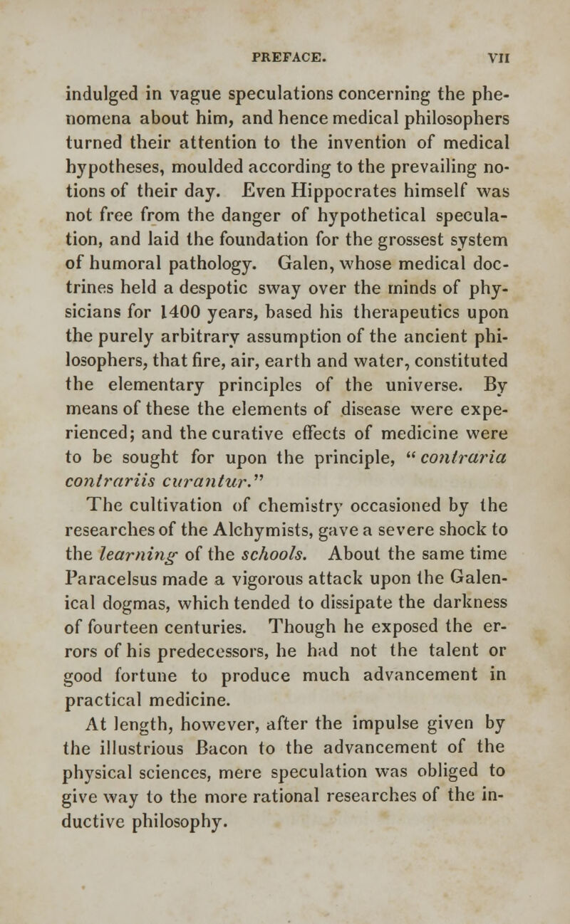 indulged in vague speculations concerning the phe- nomena about him, and hence medical philosophers turned their attention to the invention of medical hypotheses, moulded according to the prevailing no- tions of their day. Even Hippocrates himself was not free from the danger of hypothetical specula- tion, and laid the foundation for the grossest system of humoral pathology. Galen, whose medical doc- trines held a despotic sway over the minds of phy- sicians for 1400 years, based his therapeutics upon the purely arbitrary assumption of the ancient phi- losophers, that fire, air, earth and water, constituted the elementary principles of the universe. By means of these the elements of disease were expe- rienced; and the curative effects of medicine were to be sought for upon the principle,  conlraria contrariis curantur. The cultivation of chemistry occasioned by the researches of the Alchymists, gave a severe shock to the learning of the schools. About the same time Paracelsus made a vigorous attack upon the Galen- ical dogmas, which tended to dissipate the darkness of fourteen centuries. Though he exposed the er- rors of his predecessors, he had not the talent or good fortune to produce much advancement in practical medicine. At length, however, after the impulse given by the illustrious Bacon to the advancement of the physical sciences, mere speculation was obliged to give way to the more rational researches of the in- ductive philosophy.