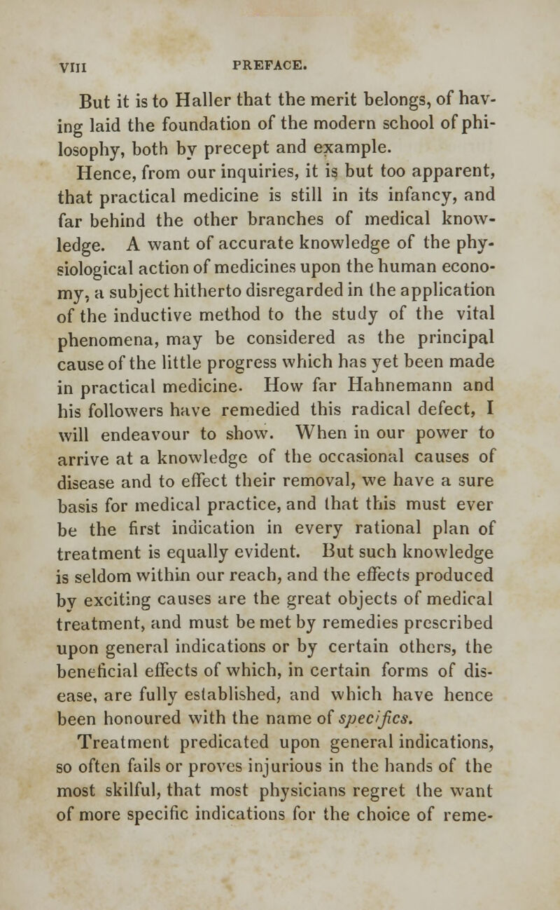 But it is to Haller that the merit belongs, of hav- ing laid the foundation of the modern school of phi- losophy, both by precept and example. Hence, from our inquiries, it is but too apparent, that practical medicine is still in its infancy, and far behind the other branches of medical know- ledge. A want of accurate knowledge of the phy- siological action of medicines upon the human econo- my, a subject hitherto disregarded in the application of the inductive method to the study of the vital phenomena, may be considered as the principal cause of the little progress which has yet been made in practical medicine. How far Hahnemann and his followers have remedied this radical defect, I will endeavour to show. When in our power to arrive at a knowledge of the occasional causes of disease and to effect their removal, we have a sure basis for medical practice, and that this must ever be the first indication in every rational plan of treatment is equally evident. But such knowledge is seldom within our reach, and the effects produced bv exciting causes are the great objects of medical treatment, and must be met by remedies prescribed upon general indications or by certain others, the beneficial effects of which, in certain forms of dis- ease, are fully established, and which have hence been honoured with the name of specifics. Treatment predicated upon general indications, so often fails or proves injurious in the hands of the most skilful, that most physicians regret the want of more specific indications for the choice of reme-