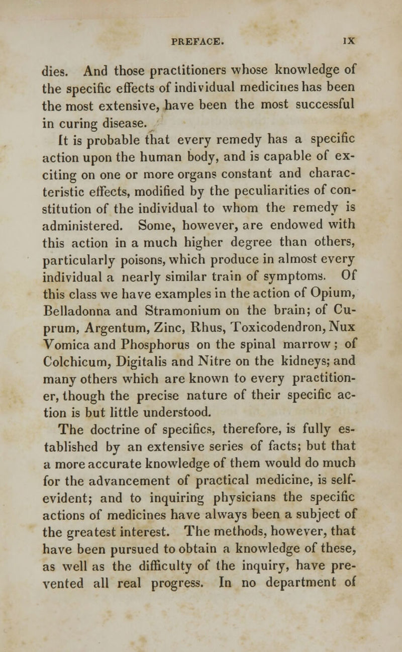 dies. And those practitioners whose knowledge of the specific effects of individual medicines has been the most extensive, have been the most successful in curing disease. It is probable that every remedy has a specific action upon the human body, and is capable of ex- citing on one or more organs constant and charac- teristic effects, modified by the peculiarities of con- stitution of the individual to whom the remedy is administered. Some, however, are endowed with this action in a much higher degree than others, particularly poisons, which produce in almost every individual a nearly similar train of symptoms. Of this class we have examples in the action of Opium, Belladonna and Stramonium on the brain; of Cu- prum, Argentum, Zinc, Rhus, Toxicodendron, Nux Vomica and Phosphorus on the spinal marrow; of Colchicum, Digitalis and Nitre on the kidneys; and many others which are known to every practition- er, though the precise nature of their specific ac- tion is but little understood. The doctrine of specifics, therefore, is fully es- tablished by an extensive series of facts; but that a more accurate knowledge of them would do much for the advancement of practical medicine, is self- evident; and to inquiring physicians the specific actions of medicines have always been a subject of the greatest interest. The methods, however, that have been pursued to obtain a knowledge of these, as well as the difficulty of the inquiry, have pre- vented all real progress. In no department of