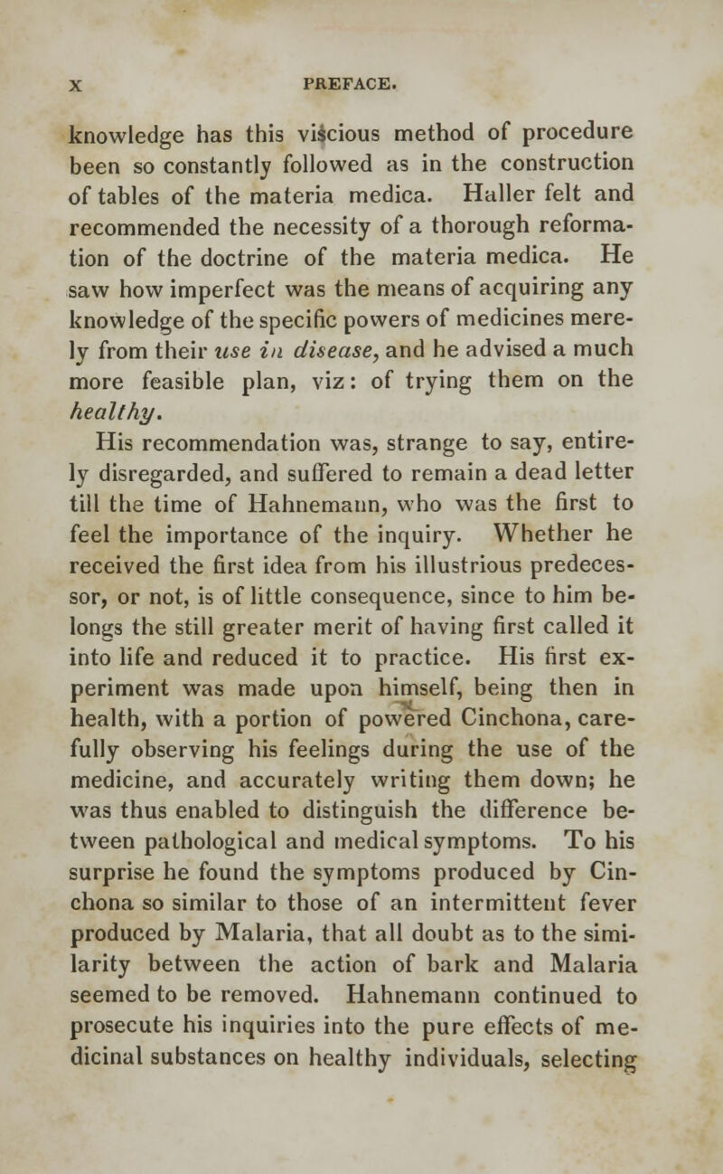 knowledge has this viscious method of procedure been so constantly followed as in the construction of tables of the materia medica. Haller felt and recommended the necessity of a thorough reforma- tion of the doctrine of the materia medica. He saw how imperfect was the means of acquiring any knowledge of the specific powers of medicines mere- ly from their use in disease, and he advised a much more feasible plan, viz: of trying them on the healthy. His recommendation was, strange to say, entire- ly disregarded, and suffered to remain a dead letter till the time of Hahnemann, who was the first to feel the importance of the inquiry. Whether he received the first idea from his illustrious predeces- sor, or not, is of little consequence, since to him be- longs the still greater merit of having first called it into life and reduced it to practice. His first ex- periment was made upon himself, being then in health, with a portion of powered Cinchona, care- fully observing his feelings during the use of the medicine, and accurately writing them down; he was thus enabled to distinguish the difference be- tween pathological and medical symptoms. To his surprise he found the symptoms produced by Cin- chona so similar to those of an intermittent fever produced by Malaria, that all doubt as to the simi- larity between the action of bark and Malaria seemed to be removed. Hahnemann continued to prosecute his inquiries into the pure effects of me- dicinal substances on healthy individuals, selecting