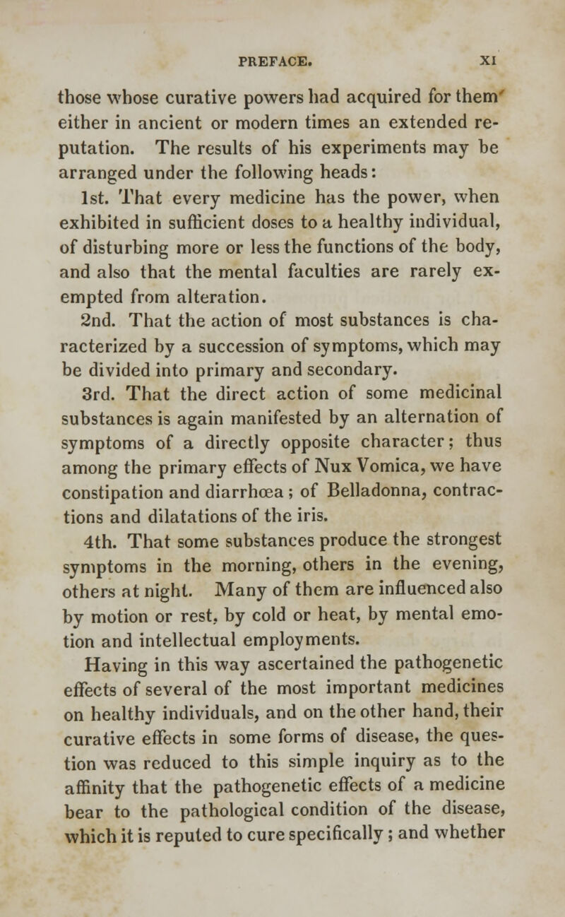 those whose curative powers had acquired for them' either in ancient or modern times an extended re- putation. The results of his experiments may be arranged under the following heads: 1st. That every medicine has the power, when exhibited in sufficient doses to a healthy individual, of disturbing more or less the functions of the body, and also that the mental faculties are rarely ex- empted from alteration. 2nd. That the action of most substances is cha- racterized by a succession of symptoms, which may be divided into primary and secondary. 3rd. That the direct action of some medicinal substances is again manifested by an alternation of symptoms of a directly opposite character; thus among the primary effects of Nux Vomica, we have constipation and diarrhoea ; of Belladonna, contrac- tions and dilatations of the iris. 4th. That some substances produce the strongest symptoms in the morning, others in the evening, others at night. Many of them are influenced also by motion or rest, by cold or heat, by mental emo- tion and intellectual employments. Having in this way ascertained the pathogenetic effects of several of the most important medicines on healthy individuals, and on the other hand, their curative effects in some forms of disease, the ques- tion was reduced to this simple inquiry as to the affinity that the pathogenetic effects of a medicine bear to the pathological condition of the disease, which it is reputed to cure specifically; and whether