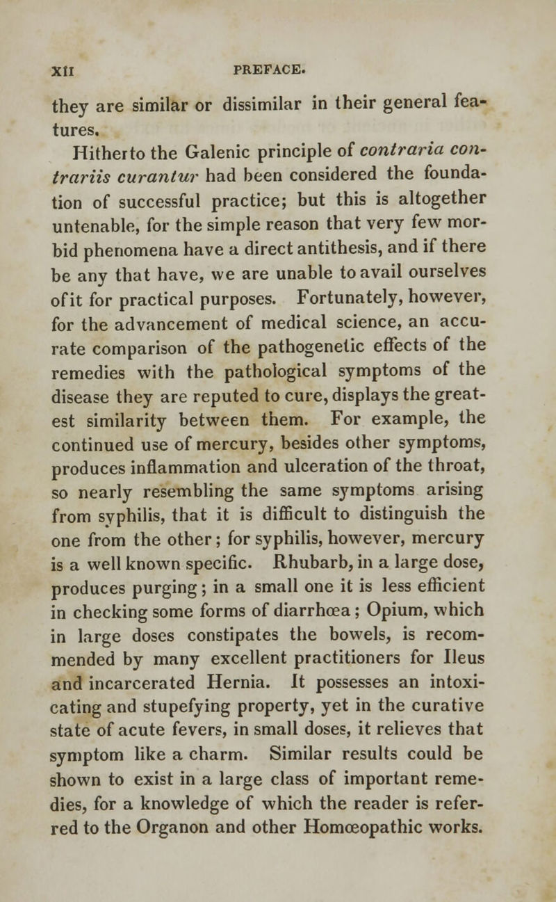 they are similar or dissimilar in their general fea- tures. Hitheito the Galenic principle of contraria con- trariis curantur had been considered the founda- tion of successful practice; but this is altogether untenable, for the simple reason that very few mor- bid phenomena have a direct antithesis, and if there be any that have, we are unable to avail ourselves of it for practical purposes. Fortunately, however, for the advancement of medical science, an accu- rate comparison of the pathogenetic effects of the remedies with the pathological symptoms of the disease they are reputed to cure, displays the great- est similarity between them. For example, the continued use of mercury, besides other symptoms, produces inflammation and ulceration of the throat, so nearly resembling the same symptoms arising from syphilis, that it is difficult to distinguish the one from the other; for syphilis, however, mercury is a well known specific. Rhubarb, in a large dose, produces purging; in a small one it is less efficient in checking some forms of diarrhoea; Opium, which in large doses constipates the bowels, is recom- mended by many excellent practitioners for Ileus and incarcerated Hernia. It possesses an intoxi- cating and stupefying property, yet in the curative state of acute fevers, in small doses, it relieves that symptom like a charm. Similar results could be shown to exist in a large class of important reme- dies, for a knowledge of which the reader is refer- red to the Organon and other Homoeopathic works.