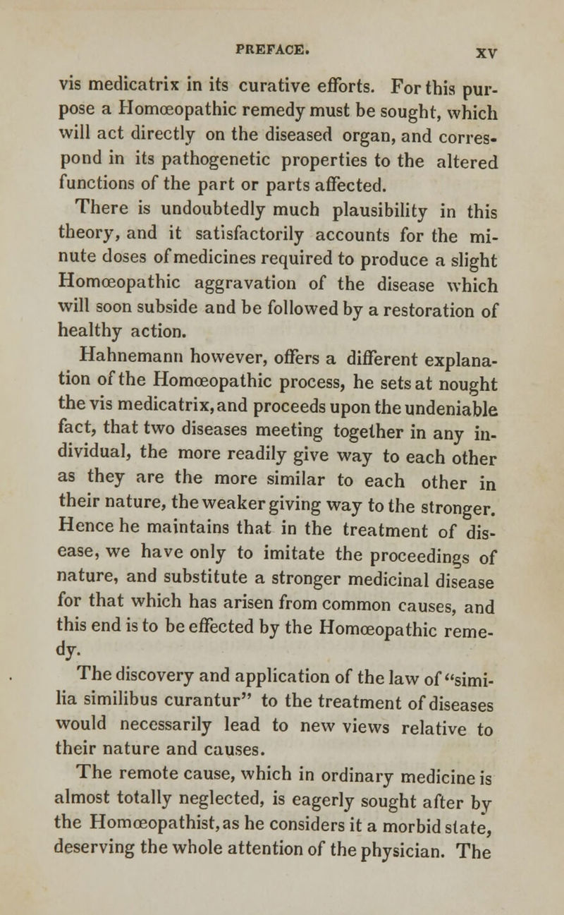 vis medicatrix in its curative efforts. For this pur- pose a Homoeopathic remedy must be sought, which will act directly on the diseased organ, and corres- pond in its pathogenetic properties to the altered functions of the part or parts affected. There is undoubtedly much plausibility in this theory, and it satisfactorily accounts for the mi- nute doses of medicines required to produce a slight Homoeopathic aggravation of the disease which will soon subside and be followed by a restoration of healthy action. Hahnemann however, offers a different explana- tion of the Homoeopathic process, he sets at nought the vis medicatrix, and proceeds upon the undeniable fact, that two diseases meeting together in any in- dividual, the more readily give way to each other as they are the more similar to each other in their nature, the weaker giving way to the stronger. Hence he maintains that in the treatment of dis- ease, we have only to imitate the proceedings of nature, and substitute a stronger medicinal disease for that which has arisen from common causes, and this end is to be effected by the Homoeopathic reme- dy. The discovery and application of the law of simi- lia similibus curantur to the treatment of diseases would necessarily lead to new views relative to their nature and causes. The remote cause, which in ordinary medicine is almost totally neglected, is eagerly sought after by the Homoeopathist,as he considers it a morbid state, deserving the whole attention of the physician. The