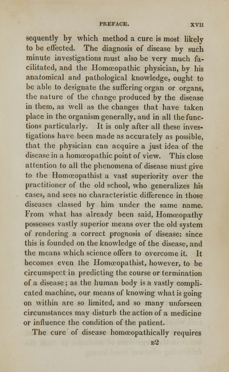 sequently by which method a cure is most likely to be effected. The diagnosis of disease by such minute investigations must also be very much fa- cilitated, and the Homoeopathic physician, by his anatomical and pathological knowledge, ought to be able to designate the suffering organ or organs, the nature of the change produced by the disease in them, as well as the changes that have taken place in the organism generally, and in all the func- tions particularly. It is only after all these inves- tigations have been made as accurately as possible, that the physician can acquire a just idea of the disease in a homoeopathic point of view. This close attention to all the phenomena of disease must give to the Homoeopathist a vast superiority over the practitioner of the old school, who generalizes his cases, and sees no characteristic difference in those diseases classed by him under the same name. From what has already been said, Homoeopathy possesses vastly superior means over the old system of rendering a correct prognosis of disease; since this is founded on the knowledge of the disease, and the means which science offers to overcome it. It becomes even the Homoeopathist, however, to be circumspect in predicting the course or termination of a disease; as the human body is a vastly compli- cated machine, our means of knowing what is going on within are so limited, and so many unforseen circumstances may disturb the action of a medicine or influence the condition of the patient. The cure of disease homoeopathically requires b2