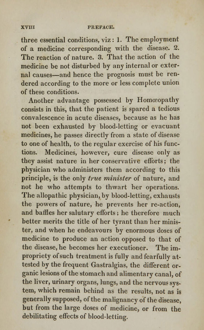 three essential conditions, viz: 1. The employment of a medicine corresponding with the disease. 2. The reaction of nature. 3. That the action of the medicine be not disturbed by any internal or exter- nal causes—and hence the prognosis must be ren- dered according to the more or less complete union of these conditions. Another advantage possessed by Homoeopathy consists in this, that the patient is spared a tedious convalescence in acute diseases, because as he has not been exhausted by blood-letting or evacuant medicines, he passes directly from a state of disease to one of health, to the regular exercise of his func- tions. Medicines, however, cure disease only as they assist nature in her conservative efforts; the physician who administers them according to this principle, is the only true minister of nature, and not he who attempts to thwart her operations. The allopathic physician, by blood-letting, exhausts the powers of nature, he prevents her re-action, and baffles her salutary efforts; he therefore much better merits the title of her tyrant than her minis- ter, and when he endeavours by enormous doses of medicine to produce an action opposed to that of the disease, he becomes her executioner. The im- propriety of such treatment is fully and fearfully at- tested by the frequent Gastralgias, the different or- ganic lesions of the stomach and alimentary canal, of the liver, urinary organs, lungs, and the nervous sys* tern, which remain behind as the results, not as is generally supposed, of the malignancy of the disease, but from the large doses of medicine, or from the debilitating effects of blood-letting.