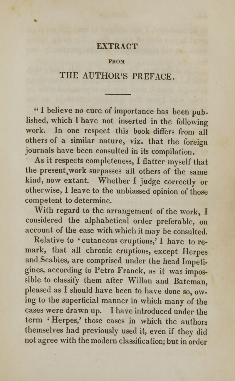 EXTRACT FROM THE AUTHOR'S PREFACE.  I believe no cure of importance has been pub- lished, which T have not inserted in the following work. In one respect this book differs from all others of a similar nature, viz. that the foreign journals have been consulted in its compilation. As it respects completeness, I flatter myself that the present^work surpasses all others of the same kind, now extant. Whether I judge correctly or otherwise, 1 leave to the unbiassed opinion of those competent to determine. With regard to the arrangement of the work, I considered the alphabetical order preferable, on account of the ease with which it may be consulted. Relative to ' cutaneous eruptions,' I have to re- mark, that all chronic eruptions, except Herpes and Scabies, are comprised under the head Impeti- gines, according to Petro Franck, as it was impos- sible to classify them after Willan and Bateman, pleased as I should have been to have done so, ow- ing to the superficial manner in which many of the cases were drawn up. I have introduced under the term < Herpes/ those cases in which the authors themselves had previously used it, even if they did not agree with the modern classification; but in order