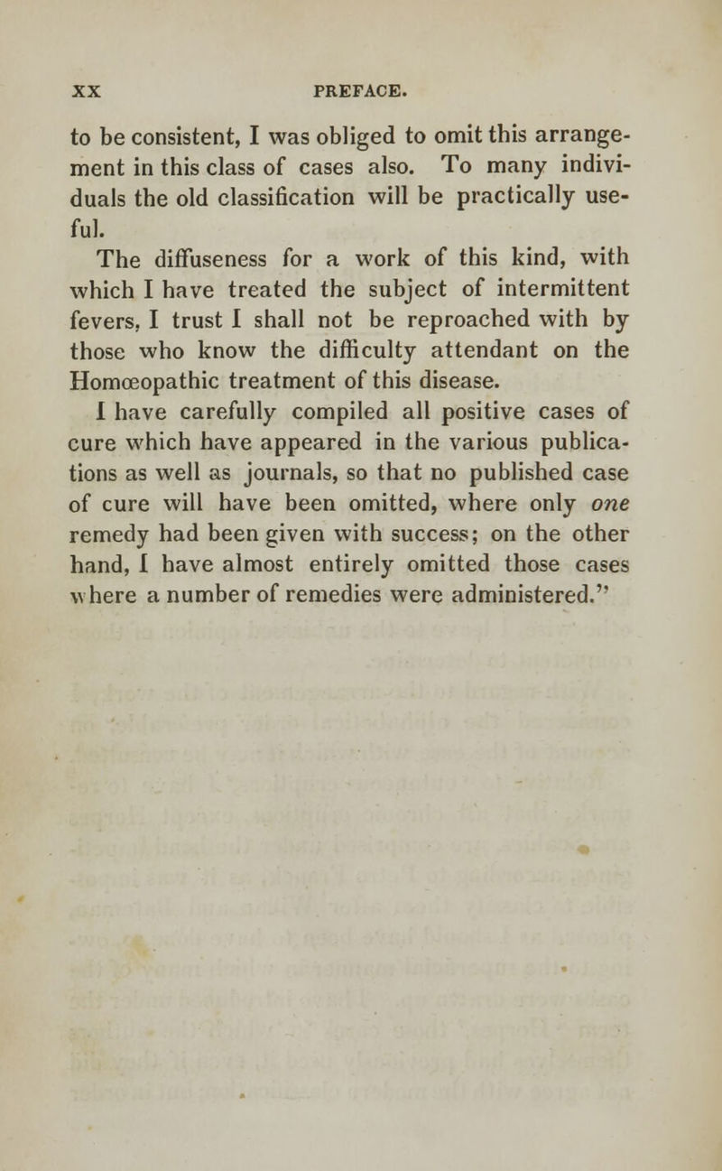 to be consistent, I was obliged to omit this arrange- ment in this class of cases also. To many indivi- duals the old classification will be practically use- ful. The diffuseness for a work of this kind, with which I have treated the subject of intermittent fevers, I trust I shall not be reproached with by those who know the difficulty attendant on the Homoeopathic treatment of this disease. I have carefully compiled all positive cases of cure which have appeared in the various publica- tions as well as journals, so that no published case of cure will have been omitted, where only one remedy had been given with success; on the other hand, I have almost entirely omitted those cases where a number of remedies were administered.