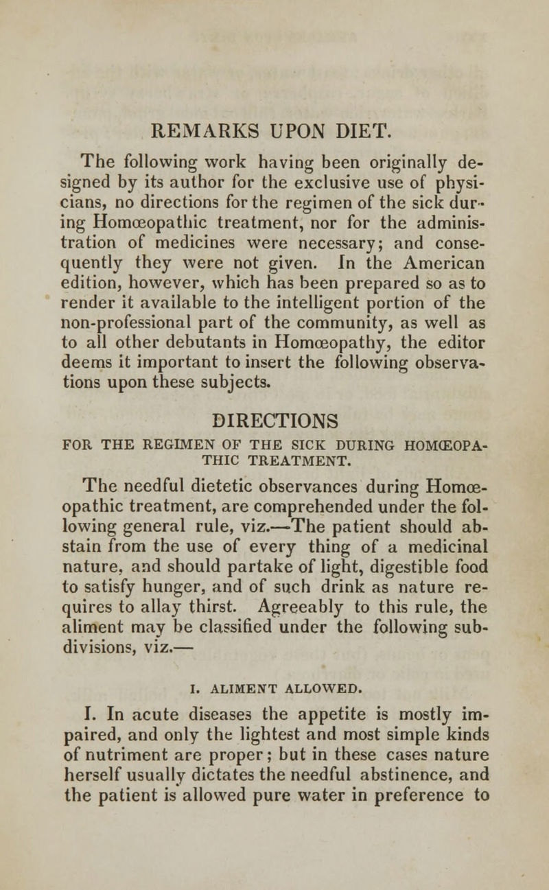 The following work having been originally de- signed by its author for the exclusive use of physi- cians, no directions for the regimen of the sick dur- ing Homoeopathic treatment, nor for the adminis- tration of medicines were necessary; and conse- quently they were not given. In the American edition, however, which has been prepared so as to render it available to the intelligent portion of the non-professional part of the community, as well as to all other debutants in Homoeopathy, the editor deems it important to insert the following observa- tions upon these subjects. DIRECTIONS FOR THE REGIMEN OF THE SICK DURING HOMOEOPA- THIC TREATMENT. The needful dietetic observances during Homoe- opathic treatment, are comprehended under the fol- lowing general rule, viz.—The patient should ab- stain from the use of every thing of a medicinal nature, and should partake of light, digestible food to satisfy hunger, and of such drink as nature re- quires to allay thirst. Agreeably to this rule, the aliment may be classified under the following sub- divisions, viz.— I. ALIMENT ALLOWED. I. In acute diseases the appetite is mostly im- paired, and only the lightest and most simple kinds of nutriment are proper; but in these cases nature herself usually dictates the needful abstinence, and the patient is allowed pure water in preference to