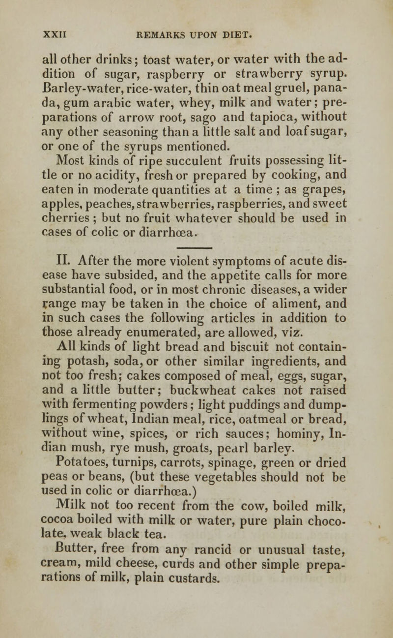 all other drinks; toast water, or water with the ad- dition of sugar, raspberry or strawberry syrup. Barley-water, rice-water, thin oat meal gruel, pana- da, gum arabic water, whey, milk and water; pre- parations of arrow root, sago and tapioca, without any other seasoning than a little salt and loaf sugar, or one of the syrups mentioned. Most kinds of ripe succulent fruits possessing lit- tle or no acidity, fresh or prepared by cooking, and eaten in moderate quantities at a time ; as grapes, apples, peaches, strawberries, raspberries, and sweet cherries ; but no fruit whatever should be used in cases of colic or diarrhoea. II. After the more violent symptoms of acute dis- ease have subsided, and the appetite calls for more substantial food, or in most chronic diseases, a wider range may be taken in the choice of aliment, and in such cases the following articles in addition to those already enumerated, are allowed, viz. All kinds of light bread and biscuit not contain- ing potash, soda, or other similar ingredients, and not too fresh; cakes composed of meal, eggs, sugar, and a little butter; buckwheat cakes not raised with fermenting powders; light puddings and dump- lings of wheat, Indian meal, rice, oatmeal or bread, without wine, spices, or rich sauces; hominy, In- dian mush, rye mush, groats, pearl barley. Potatoes, turnips, carrots, spinage, green or dried peas or beans, (but these vegetables should not be used in colic or diarrhoea.) Milk not too recent from the cow, boiled milk, cocoa boiled with milk or water, pure plain choco- late, weak black tea. Butter, free from any rancid or unusual taste, cream, mild cheese, curds and other simple prepa- rations of milk, plain custards.