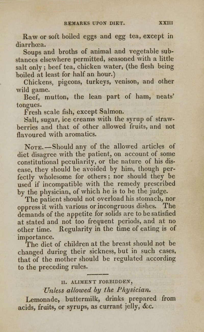 Raw or soft boiled eggs and egg tea, except in diarrhoea. Soups and broths of animal and vegetable sub- stances elsewhere permitted, seasoned with a little salt only ; beef tea, chicken water, (the flesh being boiled at least for half an hour.) Chickens, pigeons, turkeys, venison, and other wild game. Beef, mutton, the lean part of ham, neats' tongues. Fresh scale fish, except Salmon. Salt, sugar, ice creams with the syrup of straw- berries and that of other allowed fruits, and not flavoured with aromatics. Note.—Should any of the allowed articles of diet disagree with the patient, on account of some constitutional peculiarity, or the nature of his dis- ease, they should be avoided by him, though per- fectly wholesome for others; nor should they be used if incompatible with the remedy prescribed by the physician, of which he is to be the judge. The patient should not overload his stomach, nor oppress it with various or incongruous dishes. The demands of the appetite for solids are to be satisfied at stated and not too frequent periods, and at no other time. Regularity in the time of eating is of importance. The diet of children at the breast should not be changed during their sickness, but in such cases, that of the mother should be regulated according to the preceding rules. II. ALIMENT FORBIDDEN, Unless allowed by the Physician. Lemonade, buttermilk, drinks prepared from acids, fruits, or syrups, as currant jelly, &c.
