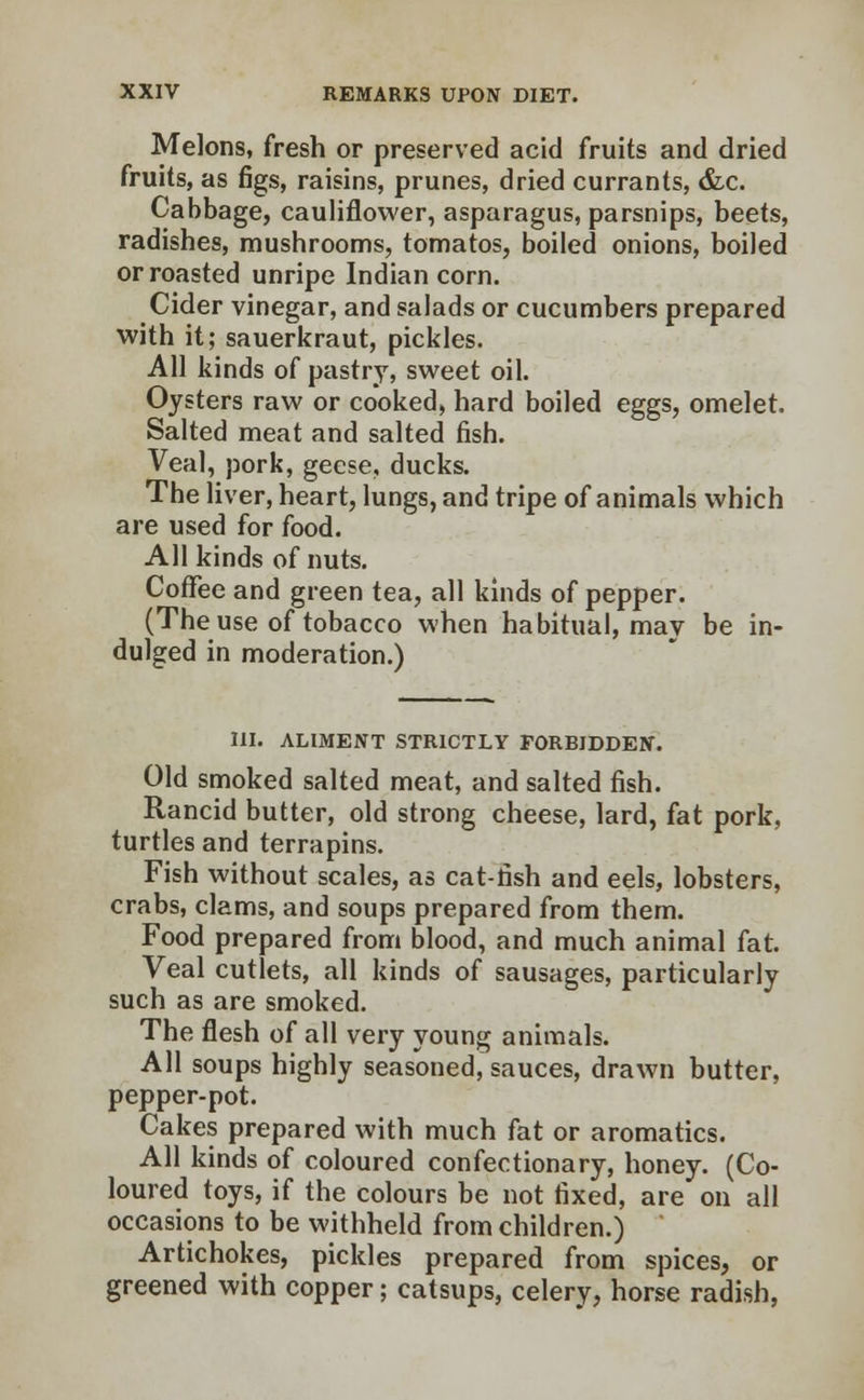 Melons, fresh or preserved acid fruits and dried fruits, as figs, raisins, prunes, dried currants, &c. Cabbage, cauliflower, asparagus, parsnips, beets, radishes, mushrooms, tomatos, boiled onions, boiled or roasted unripe Indian corn. Cider vinegar, and salads or cucumbers prepared with it; sauerkraut, pickles. All kinds of pastry, sweet oil. Oysters raw or cooked, hard boiled eggs, omelet. Salted meat and salted fish. Veal, pork, geese, ducks. The liver, heart, lungs, and tripe of animals which are used for food. All kinds of nuts. Coffee and green tea, all kinds of pepper. (The use of tobacco when habitual, may be in- dulged in moderation.) III. ALIMENT STRICTLY FORBIDDEN. Old smoked salted meat, and salted fish. Rancid butter, old strong cheese, lard, fat pork, turtles and terrapins. Fish without scales, as cat-fish and eels, lobsters, crabs, clams, and soups prepared from them. Food prepared from blood, and much animal fat. Veal cutlets, all kinds of sausages, particularly such as are smoked. The flesh of all very young animals. All soups highly seasoned, sauces, drawn butter, pepper-pot. Cakes prepared with much fat or aromatics. All kinds of coloured confectionary, honey. (Co- loured toys, if the colours be not fixed, are on all occasions to be withheld from children.) Artichokes, pickles prepared from spices, or greened with copper; catsups, celery, horse radish,