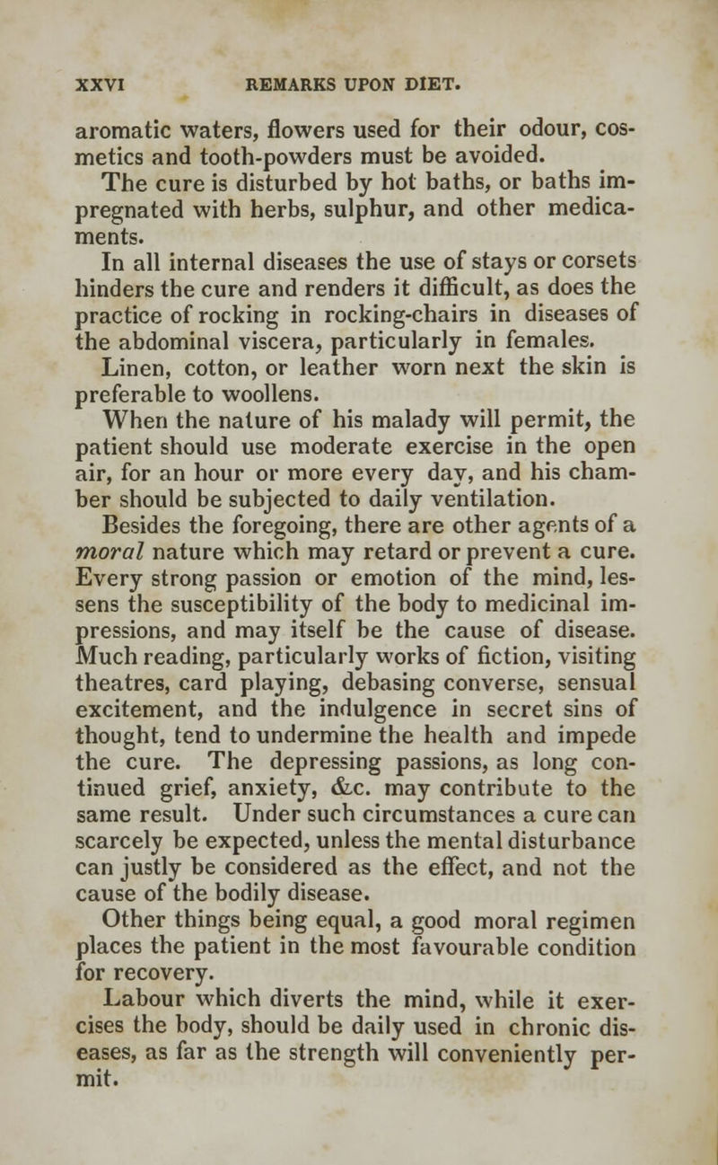 aromatic waters, flowers used for their odour, cos- metics and tooth-powders must be avoided. The cure is disturbed by hot baths, or baths im- pregnated with herbs, sulphur, and other medica- ments. In all internal diseases the use of stays or corsets hinders the cure and renders it difficult, as does the practice of rocking in rocking-chairs in diseases of the abdominal viscera, particularly in females. Linen, cotton, or leather worn next the skin is preferable to woollens. When the nature of his malady will permit, the patient should use moderate exercise in the open air, for an hour or more every day, and his cham- ber should be subjected to daily ventilation. Besides the foregoing, there are other agents of a moral nature which may retard or prevent a cure. Every strong passion or emotion of the mind, les- sens the susceptibility of the body to medicinal im- pressions, and may itself be the cause of disease. Much reading, particularly works of fiction, visiting theatres, card playing, debasing converse, sensual excitement, and the indulgence in secret sins of thought, tend to undermine the health and impede the cure. The depressing passions, as long con- tinued grief, anxiety, &c. may contribute to the same result. Under such circumstances a cure can scarcely be expected, unless the mental disturbance can justly be considered as the effect, and not the cause of the bodily disease. Other things being equal, a good moral regimen places the patient in the most favourable condition for recovery. Labour which diverts the mind, while it exer- cises the body, should be daily used in chronic dis- eases, as far as the strength will conveniently per- mit.