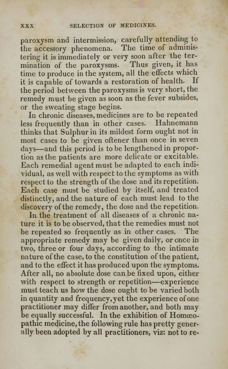 paroxysm and intermission, carefully attending to the accessory phenomena. The time of adminis- tering it is immediately or very soon after the ter- mination of the paroxysms. Thus given, it has time to produce in the system, all the effects which it is capable of towards a restoration of health. If the period between the paroxysms is very short, the remedy must be given as soon as the fever subsides, or the sweating stage begins. In chronic diseases, medicines are to be repeated less frequently than in other cases. Hahnemann thinks that Sulphur in its mildest form ought not in most cases to be given oftener than once in seven days—and this period is to be lengthened in propor- tion as the patients are more delicate or excitable. Each remedial agent must be adapted to each indi- vidual, as well with respect to the symptoms as with respect to the strength of the dose and its repetition. Each case must be studied by itself, and treated distinctly, and the nature of each must lead to the discovery of the remedy, the dose and the repetition. In the treatment of all diseases of a chronic na- ture it is to be observed, that the remedies must not be repeated so frequently as in other cases. The appropriate remedy may be given daily, or once in two, three or four days, according to the intimate nature of the case, to the constitution of the patient, and to the effect it has produced upon the symptoms. After all, no absolute dose can be fixed upon, either with respect to strength or repetition—experience must teach us how the dose ought to be varied both in quantity and frequency, yet the experience of one practitioner may differ from another, and both may be equally successful. In the exhibition of Homoeo- pathic medicine, the following rule has pretty gener- ally been adopted by all practitioners, viz: not to re-