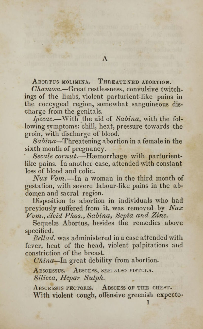 Abortus molimina. Threatened abortion. Charnom.—Great restlessness, convulsive twitch- ings of the limbs, violent parturient-like pains in the coccygeal region, somewhat sanguineous dis- charge from the genitals. Ipecac.—With the aid of Sabina, with the fol- lowing symptoms: chill, heat, pressure towards the groin, with discharge of blood. Sabina—Threatening abortion in a female in the sixth month of pregnancy. Secale cornut.—Haemorrhage with parturient- like pains. In another case, attended with constant loss of blood and colic. Nux Vom.—In a woman in the third month of gestation, with severe labour-like pains in the ab- domen and sacral region. Disposition to abortion in individuals who had previously suffered from it, was removed by Nux Vom., Acid Phos., Sabina, Sepia and Zinc. Sequelae Abortus, besides the remedies above specified. Bellad. was administered in a case attended with fever, heat of the head, violent palpitations and constriction of the breast. China—In great debility from abortion. Abscessus. Abscess, see also fistula. Silicea, Hepar Sulph. Abscessus pectoris. Abscess of the chest. With violent cough, offensive greenish expecto-