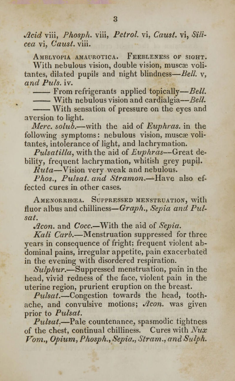 Acid viii, Phosph. viii, Petrol, vi, Caust. vi, Sili- cea vi, Caust. viii. Amblyopia amaurotica. Feebleness of sight. With nebulous vision, double vision, muscae voli- tantes, dilated pupils and night blindness—Bell, v, and Puis. iv. From refrigerants applied topically—Bell. With nebulous vision and cardialgia—Bell. With sensation of pressure on the eyes and aversion to light. Merc, solub.—with the aid of Euphras. in the following symptoms: nebulous vision, muscae voli- tantes, intolerance of light, and lachrymation. Pulsatilla, with the aid of Euphras—Great de- bility, frequent lachrymation, whitish grey pupil. Ruta—Vision very weak and nebulous. Phos., Pulsat. and Stramon.—Have also ef- fected cures in other cases. Amenorrhea. Suppressed menstruation, with fluor albus and chilliness—Graph., Sepia and Pul- sat. Aeon, and Cocc.—With the aid of Sepia. Kali Curb.—Menstruation suppressed for three years in consequence of fright; frequent violent ab- dominal pains, irregular appetite, pain exacerbated in the evening with disordered respiration. Sulphur.—Suppressed menstruation, pain in the head, vivid redness of the face, violent pain in the uterine region, prurient eruption on the breast. Pulsat.—Congestion towards the head, tooth- ache, and convulsive motions; Aeon, was given prior to Pulsat. Pulsat.—Pale countenance, spasmodic tightness of the chest, continual chilliness. Cures with Nux Jrom,t Opium, Phosph., Sepia,, Strarn., and Sulph.