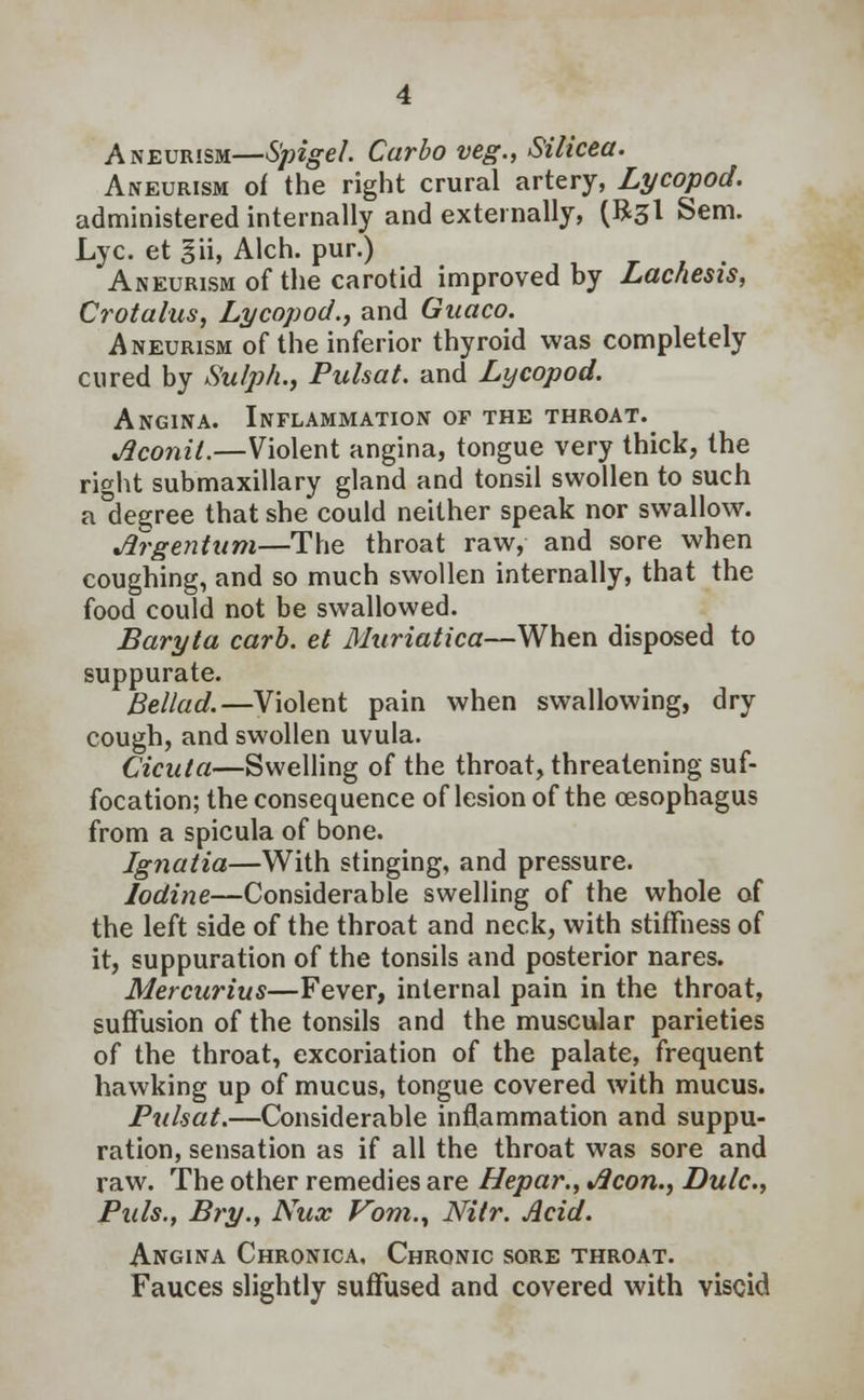 Aneurism—Spigel. Car bo veg., Silicea. Aneurism of the right crural artery, Lycopod. administered internally and externally, (R3I Sem. Lye. et §ii, Alch. pur.) Aneurism of the carotid improved by Lachesis, Crotalus, Lycopod., and Guaco. Aneurism of the inferior thyroid was completely cured by Sulph., Pulsat. and Lycopod. Angina. Inflammation of the throat. Aconit.—Violent angina, tongue very thick, the right submaxillary gland and tonsil swollen to such a°degree that she could neither speak nor swallow. Argentum—The throat raw, and sore when coughing, and so much swollen internally, that the food could not be swallowed. Baryta carb. et Muriatica—When disposed to suppurate. Bellad.—Violent pain when swallowing, dry cough, and swollen uvula. Cicuta—Swelling of the throat, threatening suf- focation; the consequence of lesion of the oesophagus from a spicula of bone. Ignatia—With stinging, and pressure. Iodine—Considerable swelling of the whole of the left side of the throat and neck, with stiffness of it, suppuration of the tonsils and posterior nares. Mercurius—Fever, internal pain in the throat, suffusion of the tonsils and the muscular parieties of the throat, excoriation of the palate, frequent hawking up of mucus, tongue covered with mucus. Pulsat.—Considerable inflammation and suppu- ration, sensation as if all the throat was sore and raw. The other remedies are Hepar., Aeon., Dulc, Puis., Bry., Nux Vom., Nitr. Acid. Angina Chronica, Chronic sore throat. Fauces slightly suffused and covered with viscid