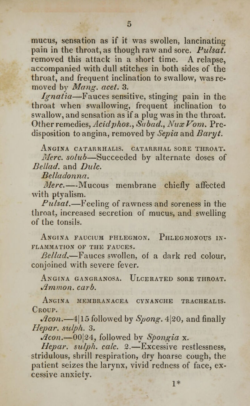 mucus, sensation as if it was swollen, lancinating pain in the throat, as though raw and sore. Pulsat. removed this attack in a short time. A relapse, accompanied with dull stitches in both sides of the throat, and frequent inclination to swallow, was re- moved by Mang. acet. 3. Ignatia—Fauces sensitive, stinging pain in the throat when swallowing, frequent inclination to swallow, and sensation as if a plug was in the throat. Other remedies, Acidphos., Subad., Nux Vorn. Pre- disposition to angina, removed by Sepia and Baryt. Angina catarrhalis. catarrhal sore throat. Merc, solub—Succeeded by alternate doses of Bellad. and Dulc. Belladonna. Merc.—Mucous membrane chiefly affected with ptyalism. Palsat.—Feeling of rawness and soreness in the throat, increased secretion of mucus, and swelling of the tonsils. Angina faucium phlegmon. Phlegmonous in- flammation of the fauces. Bellad.—Fauces swollen, of a dark red colour, conjoined with severe fever. Angina gangranosa. Ulcerated sore throat. Amnion, curb. Angina membranacea cynanche tracheal is. Croup. Aeon.—4| 15 followed by Spong. 4|20, and finally Hepar. sulph. 3. Aeon.—00|24, followed by Spongia x. Hepar. sulph. calc. 2.—Excessive restlessness, stridulous, shrill respiration, dry hoarse cough, the patient seizes the larynx, vivid redness of face, ex- cessive anxiety. 1*