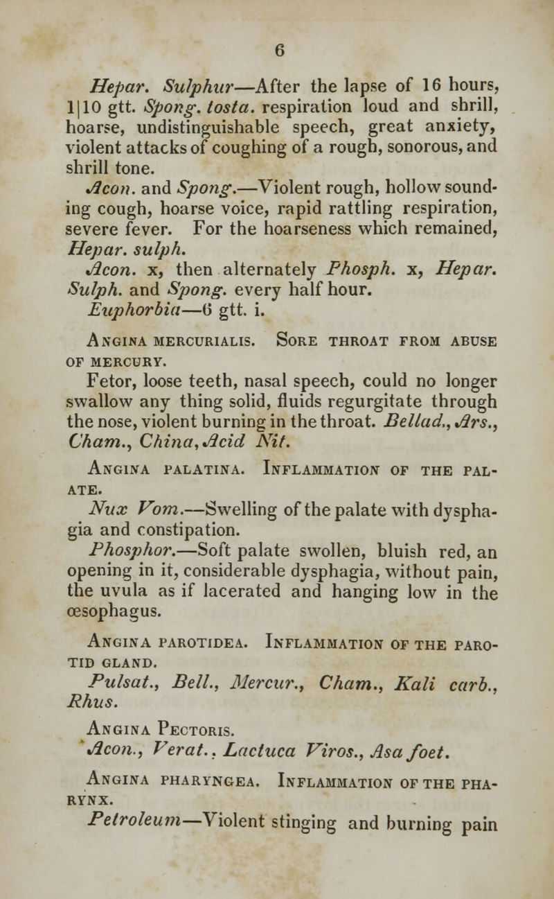 Hepar. Sulphur—After the lapse of 16 hours, 1| 10 gtt. Spong. tosta. respiration loud and shrill, hoarse, undistinguishable speech, great anxiety, violent attacks of coughing of a rough, sonorous, and shrill tone. Aeon, and Spong.—Violent rough, hollow sound- ing cough, hoarse voice, rapid rattling respiration, severe fever. For the hoarseness which remained, Hepar. sulph. Aeon, x, then alternately Fhosph. x, Hepar. Sulph. and Spong. every half hour. Euphorbia—(3 gtt. i. Angina mercurialis. Sore throat from abuse of mercury. Fetor, loose teeth, nasal speech, could no longer swallow any thing solid, fluids regurgitate through the nose, violent burning in the throat. Bellad,, Ars., Cham., China, Acid Nit. Angina palatina. Inflammation of the pal- ate. Nux Vom.—Swelling of the palate with dyspha- gia and constipation. Phosphor.—Soft palate swollen, bluish red, an opening in it, considerable dysphagia, without pain, the uvula as if lacerated and hanging low in the oesophagus. Angina parotidea. Inflammation of the paro- tid GLAND. Pulsat., Bell., Mercur., Cham., Kali carb., Phus. Angina Pectoris. 'Aeon., Feral.. Laciuca Viros., Asa foet. Angina pharyngea. Inflammation of the pha- rynx. Petroleum—Violent stinging and burning pain