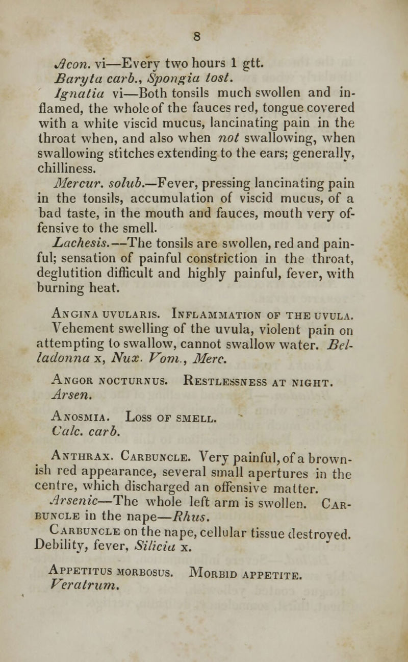 Jlcon. vi—Every two hours 1 gtt. Baryta carb., Spongia tost. Jgnalia vi—Both tonsils much swollen and in- flamed, the whole of the fauces red, tongue covered with a white viscid mucus, lancinating pain in the throat when, and also when not swallowing, when swallowing stitches extending to the ears; generally, chilliness. Mercur. solnb.—Fever, pressing lancinating pain in the tonsils, accumulation of viscid mucus, of a bad taste, in the mouth and fauces, mouth very of- fensive to the smell. Lachesis.—The tonsils are swollen, red and pain- ful; sensation of painful constriction in the throat, deglutition difficult and highly painful, fever, with burning heat. ANGINA UVULARIS. INFLAMMATION OF THE UVULA. Vehement swelling of the uvula, violent pain on attempting to swallow, cannot swallow water. Bel- ladonna x, Nux. Vom., Merc. Angor nocturnus. Restlessness at night. Arsen. Anosmia. Loss of smell. Calc. carb. Anthrax. Carbuncle. Very painful, of a brown- ish red appearance, several small apertures in the centre, which discharged an offensive matter. Arsenic— The whole left arm is swollen. Car- buncle in the nape—Rhus. Carbuncle on the nape, cellular tissue destroved. Debility, fever, Silicia x. Appetitus morbosus. Morbid appetite. Veratrum.