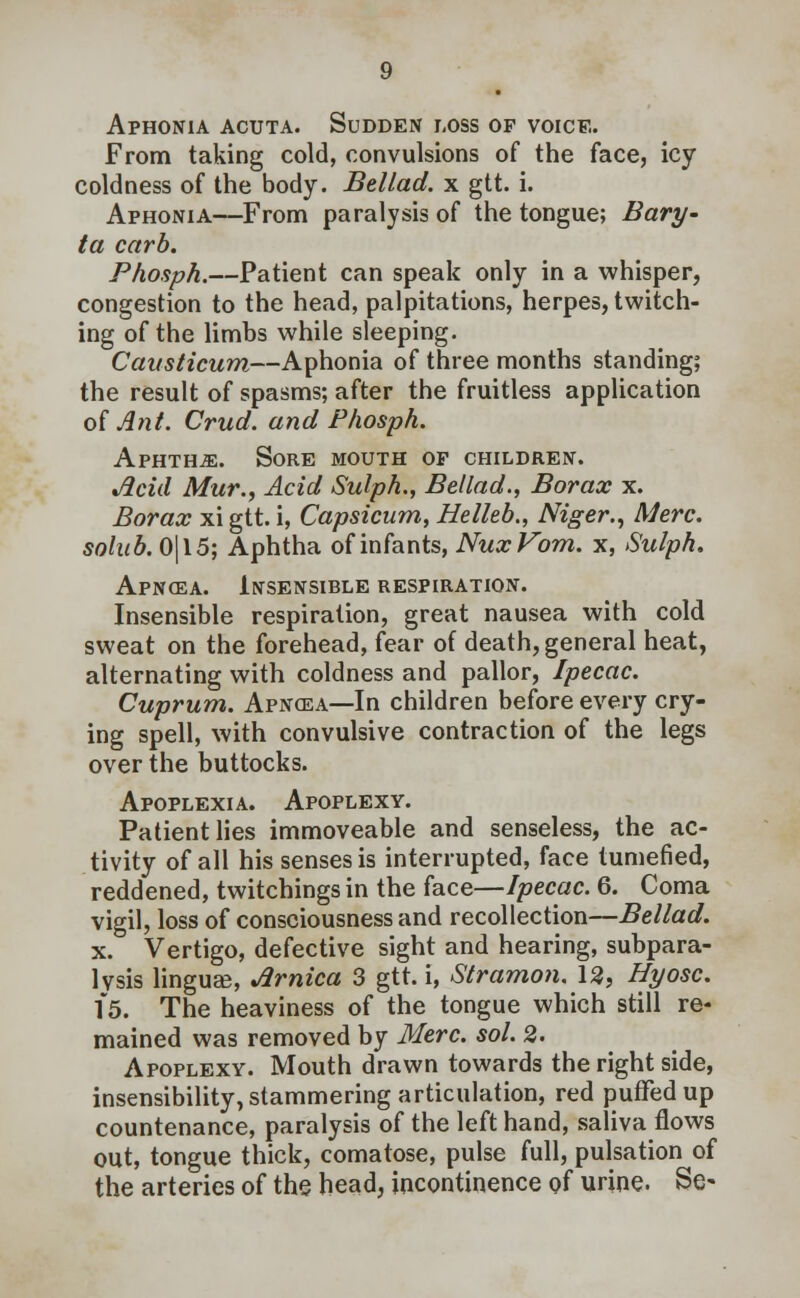 Aphonia acuta. Sudden loss of voice. From taking cold, convulsions of the face, icy coldness of the body. Bellad. x gtt. i. Aphonia—From paralysis of the tongue; Bary- ta carb. Phosph.—Patient can speak only in a whisper, congestion to the head, palpitations, herpes, twitch- ing of the limbs while sleeping. Causticum—Aphonia of three months standing; the result of spasms; after the fruitless application of Ant. Crud. and Phosph. Aphthae. Sore mouth op children. Acid Mur., Acid Sulph., Bellad., Borax x. Borax xi gtt. i, Capsicum, Helleb., Niger., Merc, solub. 0|15; Aphtha of infants, NuxVom. x, Sulph. Apnoea. Insensible respiration. Insensible respiration, great nausea with cold sweat on the forehead, fear of death, general heat, alternating with coldness and pallor, Ipecac. Cuprum. Apnosa—In children before every cry- ing spell, with convulsive contraction of the legs over the buttocks. Apoplexia. Apoplexy. Patient lies immoveable and senseless, the ac- tivity of all his senses is interrupted, face tumefied, reddened, twitchings in the face—Ipecac. 6. Coma vigil, loss of consciousness and recollection—Bellad. x. Vertigo, defective sight and hearing, subpara- lysis linguEe, Arnica 3 gtt. i, Stramon. 12, Hyosc. 15. The heaviness of the tongue which still re- mained was removed by Merc. sol. 2. Apoplexy. Mouth drawn towards the right side, insensibility, stammering articulation, red puffed up countenance, paralysis of the left hand, saliva flows out, tongue thick, comatose, pulse full, pulsation of the arteries of the head, incontinence of urine. Se-