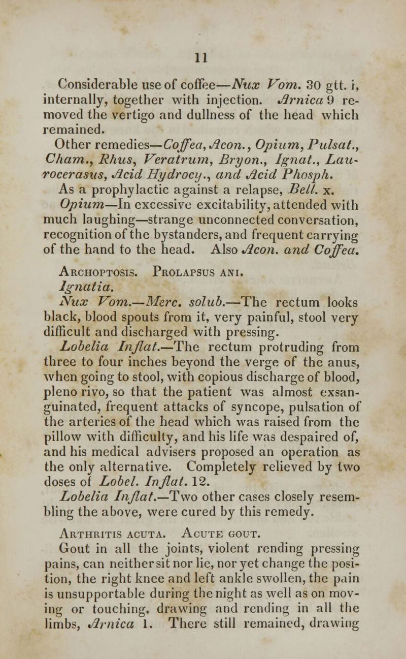 Considerable use of coffee—Nux Vom. 30 gtt. i, internally, together with injection. Jlrnica 9 re- moved the vertigo and dullness of the head which remained. Other remedies—Cojfea,Acon., Opium, Pulsat., Cham., Rhus, Veratrum, Bryon., Jgnat., Lau~ rocerasus, Jicid Hydrocij., and Jicid Phosjih. As a prophylactic against a relapse, Be/1, x. Opium—In excessive excitability, attended with much laughing—strange unconnected conversation, recognition of the bystanders, and frequent carrying of the hand to the head. Also Jlcon. and Coffea. Archoptosis. Prolapsus ani. Jgnatia. Nux Vom.—Merc, solub.—The rectum looks black, blood spouts from it, very painful, stool very difficult and discharged with pressing. Lobelia In flat.—The rectum protruding from three to four inches beyond the verge of the anus, when going to stool, with copious discharge of blood, pleno rivo, so that the patient was almost exsan- guinated, frequent attacks of syncope, pulsation of the arteries of the head which was raised from the pillow with difficulty, and his life was despaired of, and his medical advisers proposed an operation as the only alternative. Completely relieved by two doses of Label. In flat. 12. Lobelia Inflat.—Two other cases closely resem- bling the above, were cured by this remedy. Arthritis acuta. Acute gout. Gout in all the joints, violent rending pressing pains, can neither sit nor lie, nor yet change the posi- tion, the right knee and left ankle swollen, the pain is unsupportable during the night as well as on mov- ing or touching, drawing and rending in all the limbs, Jlrnica 1. There still remained, drawing