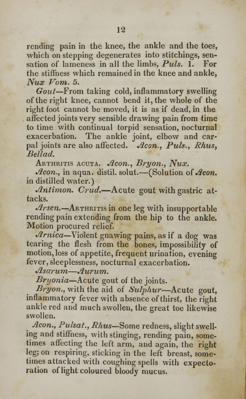 rending pain in the knee, the ankle and the toes, which on stepping degenerates into stitchings, sen- sation of lameness in all the limbs, Puis. 1. For the stiffness which remained in the knee and ankle, Nux Vom. 5. Gout—From taking cold, inflammatory swelling of the right knee, cannot bend it, the whole of the right foot cannot be moved, it is as if dead, in the affected joints very sensible drawing pain from time to time with continual torpid sensation, nocturnal exacerbation. The ankle joint, elbow and car- pal joints are also affected. Aeon.., Puis., Rhus, Bellad. Arthritis acuta. Aeon., Bryon., Nux. Aeon., in aqua, distil, solut.—(Solution of Aeon. in distilled water.) Antimon. Crud.—Acute gout with gastric at- tacks. Arsen.—Arthritis in one leg with insupportable rending pain extending from the hip to the ankle. Motion procured relief. Arnica—Violent gnawing pains, as if a dog was tearing the flesh from the bones, impossibility of motion, loss of appetite, frequent urination, evening fever, sleeplessness, nocturnal exacerbation. Asctrum—Aurum. Bryonia—Acute gout of the joints. Bryon., with the aid of Sulphur—Acute gout, inflammatory fever with absence of thirst, the right ankle red and much swollen, the great toe likewise swollen. _ Aeon., Pulsat., Rhus—Some redness, slight swell- ing and stiffness, with stinging, rending pain, some- times affecting the left arm, and again, the right leg; on respiring, sticking in the left breast, some- times attacked with coughing spells with expecto- ration of light coloured bloody mucus.