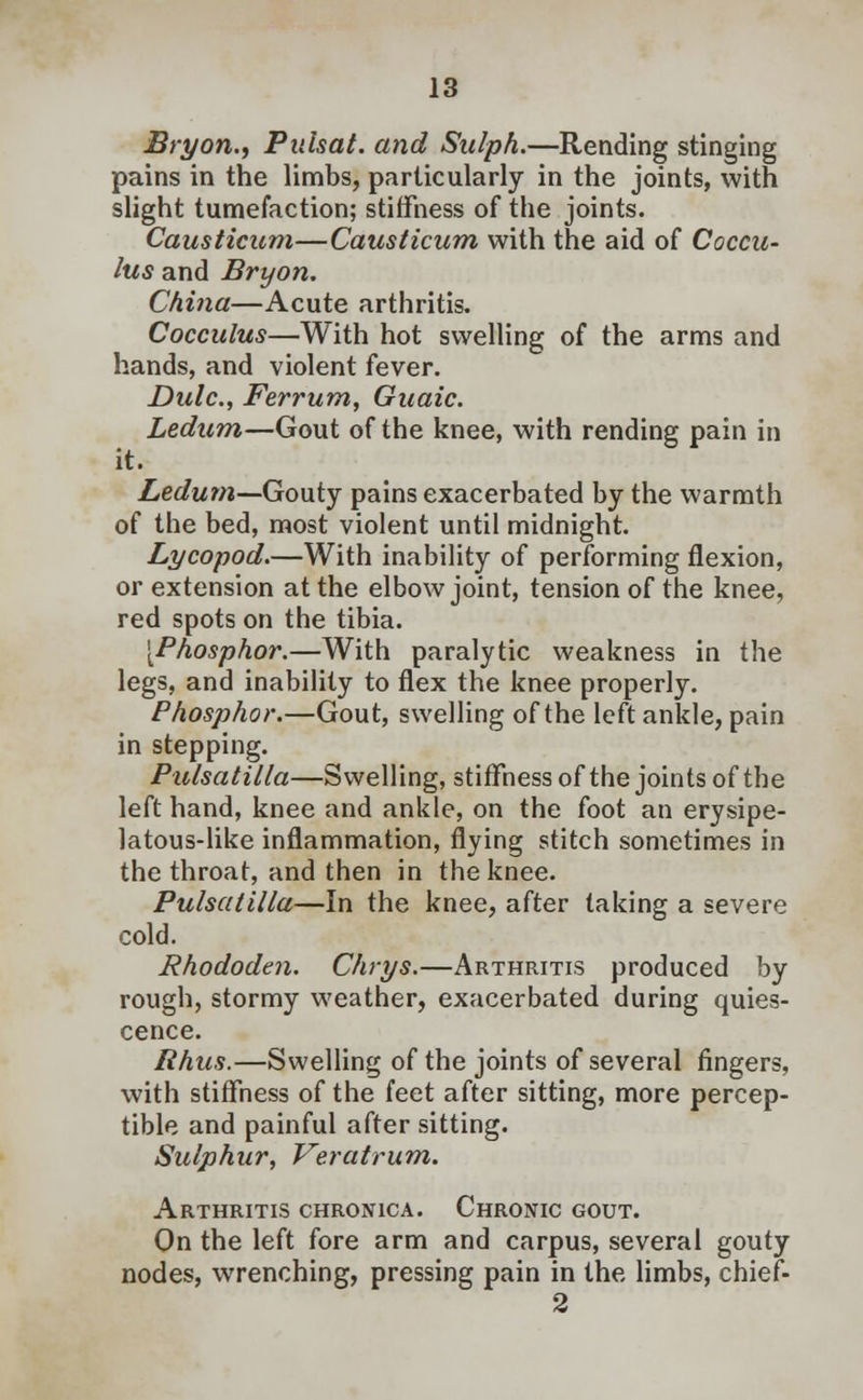 Bryon., Pulsat. and Sulph.—Rending stinging pains in the limbs, particularly in the joints, with slight tumefaction; stiffness of the joints. Causticam—Causticum with the aid of Coccu- lus and Bryon. China—Acute arthritis. Cocculus—With hot swelling of the arms and hands, and violent fever. Dulc, Ferrum, Gaaic. Ledum—Gout of the knee, with rending pain in it. Ledum—Gouty pains exacerbated by the warmth of the bed, most violent until midnight. Lycopod.—With inability of performing flexion, or extension at the elbow joint, tension of the knee, red spots on the tibia. [Phosphor.—With paralytic weakness in the legs, and inability to flex the knee properly. Phosphor.—Gout, swelling of the left ankle, pain in stepping. Pulsatilla—Swelling, stiffness of the joints of the left hand, knee and ankle, on the foot an erysipe- latous-like inflammation, flying stitch sometimes in the throat, and then in the knee. Pulsatilla—In the knee, after taking a severe cold. Rhododen. Chrys.—Arthritis produced by rough, stormy weather, exacerbated during quies- cence. Rhus.—Swelling of the joints of several fingers, with stiffness of the feet after sitting, more percep- tible and painful after sitting. Sulphur, Veratrum. Arthritis chronica. Chronic gout. On the left fore arm and carpus, several gouty nodes, wrenching, pressing pain in the limbs, chief- 2