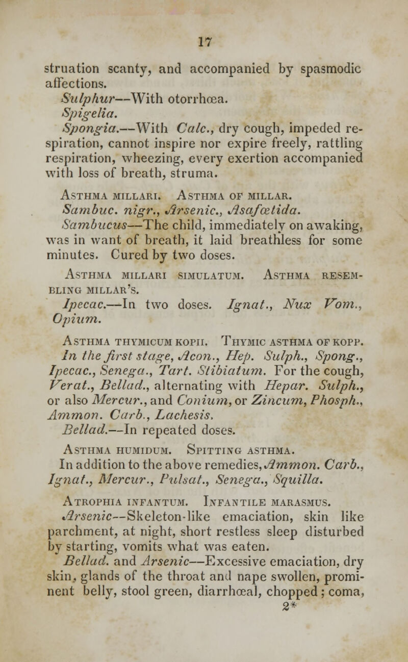 struation scanty, and accompanied by spasmodic affections. Sulphur—With otorrhoea. Spigelia. Spongia.—With Calc, dry cough, impeded re- spiration, cannot inspire nor expire freely, rattling respiration, wheezing, every exertion accompanied with loss of breath, struma. Asthma millari. Asthma or millar. Sambuc. nigr., Arsenic, Asafoztida. Sambucus—The child, immediately on awaking, was in want of breath, it laid breathless for some minutes. Cured by two doses. Asthma millari simulatum. Asthma resem- bling millar's. Ipecac.—In two doses. Ignat., Nux Vom., Opium. Asthma thymicum kofii. Thymic asthma of kopf. In the first stage, Aeon., Hep. Sulph., Spong., Ipecac, Senega., Tart. Stibiatum. For the cough, Verat., Bellad., alternating with Hepar. Sulph., or also Mercur., and Conium, or Zincum, Phosph., Ammon. Curb., Lachesis, Bellad.—In repeated doses. Asthma humidum. Spitting asthma. In addition to the above remedies, Ammon. Carb., Ignat., Mercur., Pulsat., Senega., Squilla. Atrophia infantum. Infantile marasmus. Arsenic—Skeleton-like emaciation, skin like parchment, at night, short restless sleep disturbed by starting, vomits what was eaten. Bellad. and Arsenic—Excessive emaciation, dry skin, glands of the throat and nape swollen, promi- nent belly, stool green, diarrhceal, chopped; coma, 2*