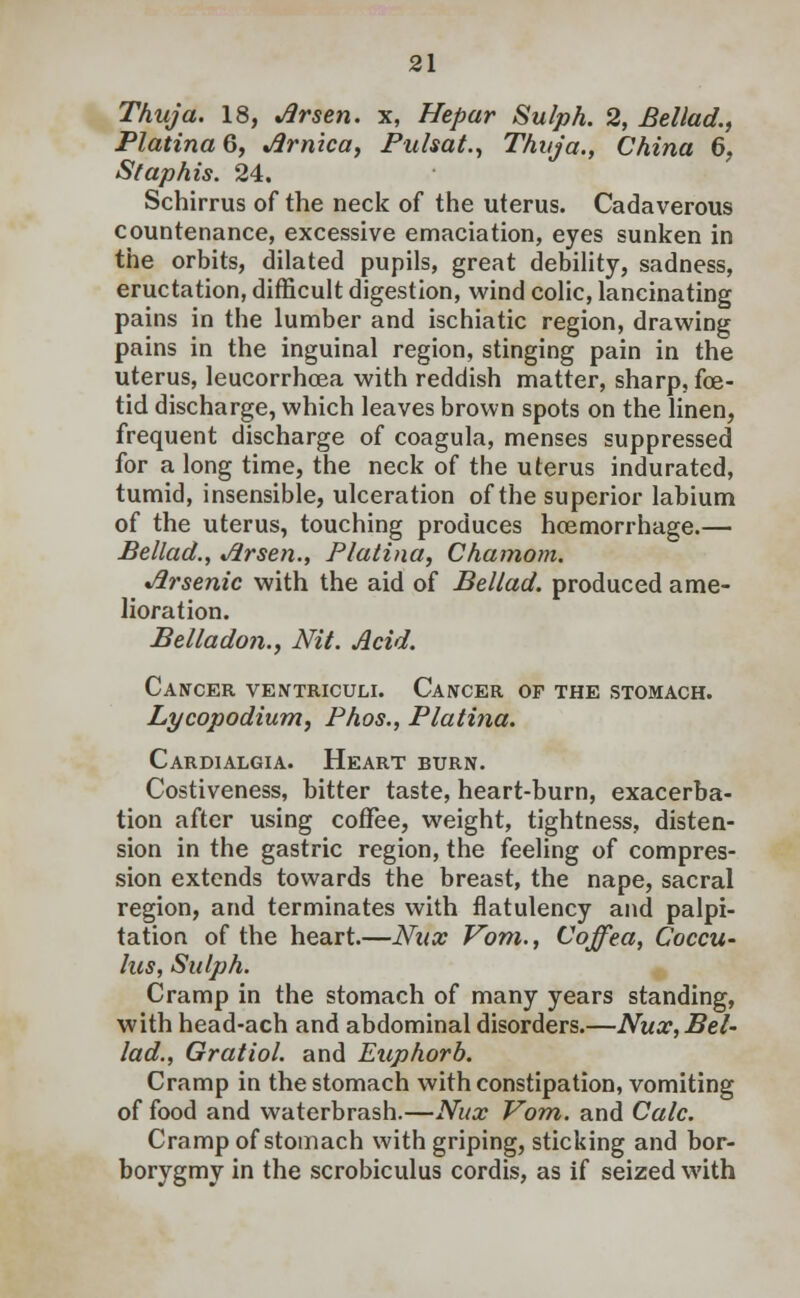 Thuja. 18, Jirsen. x, Hepar Sulph. 2, Bellad., Platina 6, Jirnica, Pulsat., Thuja., China 6, St aphis. 24. Schirrus of the neck of the uterus. Cadaverous countenance, excessive emaciation, eyes sunken in the orbits, dilated pupils, great debility, sadness, eructation, difficult digestion, wind colic, lancinating pains in the lumber and ischiatic region, drawing pains in the inguinal region, stinging pain in the uterus, leucorrhcea with reddish matter, sharp, foe- tid discharge, which leaves brown spots on the linen, frequent discharge of coagula, menses suppressed for a long time, the neck of the uterus indurated, tumid, insensible, ulceration of the superior labium of the uterus, touching produces hcemorrhage.— Bellad., Jirsen., Platina, Chamom. Jirsenic with the aid of Bellad. produced ame- lioration. Belladon., Nit. Acid. Cancer ventriculi. Cancer of the stomach. Lycopodium, Phos., Platina. Cardialgia. Heart burn. Costiveness, bitter taste, heart-burn, exacerba- tion after using coffee, weight, tightness, disten- sion in the gastric region, the feeling of compres- sion extends towards the breast, the nape, sacral region, and terminates with flatulency and palpi- tation of the heart.—Nux Vom., Coffea, Coccu- lus, Sulph. Cramp in the stomach of many years standing, with head-ach and abdominal disorders.—Nux, Bel- lad., Gratiol. and Euphorb. Cramp in the stomach with constipation, vomiting of food and waterbrash.—Nux Vom. and Calc. Cramp of stomach with griping, sticking and bor- borygmy in the scrobiculus cordis, as if seized with