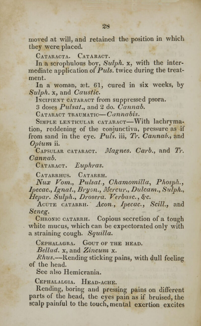 moved at will, and retained the position in which they were placed. Cataracta. Cataract. In a scrophulous boy, Sulph. x, with the inter- mediate application of Puis, twice during the treat- ment. In a woman, set. 61, cured in six weeks, by Sulph. x, and Caustic. Incipient cataract from suppressed psora. 3 doses PulsaL, and 2 do. Cannab. Cataract traumatic—Cannabis. Simple lenticular cataract—With lachryma- tion, reddening of the conjunctiva, pressure as if from sand in the eye. Puis, iii, Tr. Cannab., and Opium ii. Capsular cataract. Magnes. Carb., and Tr. Cannab. Cataract. Euphras. Catarrhus. Catarrh. Nux Vom., Pulsat., Chamomilla, Phosph., Ipecac, Ignat., Bryon., Mercur., Dulcam., Sulph., Hepar. Sulj)h., Drosera. Verbasc.,$c. Acute catarrh. Aeon., Ipecac, Scill., and Seneg. Chronic catarrh. Copious secretion of a tough white mucus, which can be expectorated only with a straining cough. Squilla. Cephalagra. Gout of the head. Bellad. x, and Zincum x. Rhus.—Rending sticking pains, with dull feeling of the head. See also Hemicrania. Cephalalgia. Head-ache. Rending, boring and pressing pains on different parts of the head, the eyes pain as if bruised, the scalp painful to the touch, mental exertion excites