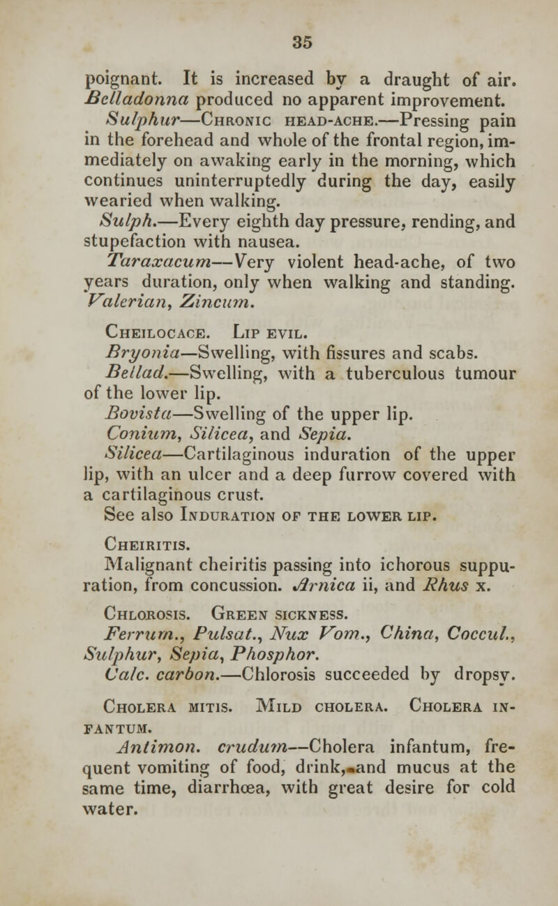 poignant. It is increased by a draught of air. Belladonna produced no apparent improvement. Sulphur—Chronic head-ache.—Pressing pain in the forehead and whole of the frontal region, im- mediately on awaking early in the morning, which continues uninterruptedly during the day, easily wearied when walking. Sulph.—Every eighth day pressure, rending, and stupefaction with nausea. Taraxacum—Very violent head-ache, of two years duration, only when walking and standing. Valerian, Zincum. Cheilocace. Lip evil. Bryonia—Swelling, with fissures and scabs. Bellad.—Swelling, with a tuberculous tumour of the lower lip. Bovista—Swelling of the upper lip. Conium, Silicea, and Sepia. Silicea—Cartilaginous induration of the upper lip, with an ulcer and a deep furrow covered with a cartilaginous crust. See also Induration of the lower lip. Cheiritis. Malignant cheiritis passing into ichorous suppu- ration, from concussion. Arnica ii, and Rhus x. Chlorosis. Green sickness. Ferrurn., Pulsate Nux Vom., China, Coccul., Sulphur, Sepia, Phosphor. Calc. carbon.—Chlorosis succeeded by dropsy. Cholera mitis. Mild cholera. Cholera in- fantum. Antimon. crudum—Cholera infantum, fre- quent vomiting of food, drink,«and mucus at the same time, diarrhoea, with great desire for cold water.