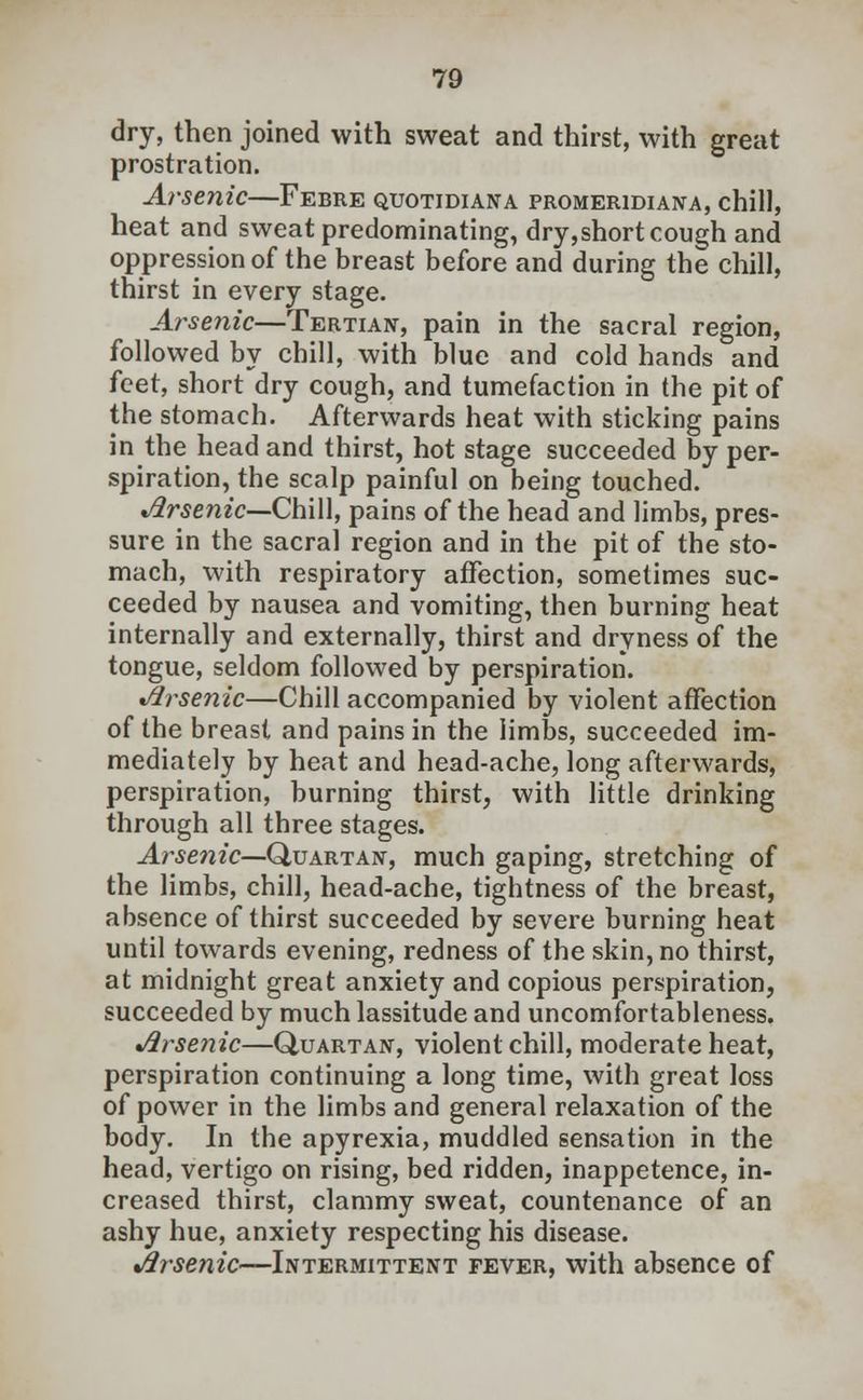 dry, then joined with sweat and thirst, with great prostration. Arsenic—Febre quotidiana promeridiana, chill, heat and sweat predominating, dry,short cough and oppression of the breast before and during the chill, thirst in every stage. Arsenic—Tertian, pain in the sacral region, followed by chill, with blue and cold hands and feet, short dry cough, and tumefaction in the pit of the stomach. Afterwards heat with sticking pains in the head and thirst, hot stage succeeded by per- spiration, the scalp painful on being touched. Arsenic—Chill, pains of the head and limbs, pres- sure in the sacral region and in the pit of the sto- mach, with respiratory affection, sometimes suc- ceeded by nausea and vomiting, then burning heat internally and externally, thirst and dryness of the tongue, seldom followed by perspiration. Arsenic—Chill accompanied by violent affection of the breast and pains in the limbs, succeeded im- mediately by heat and head-ache, long afterwards, perspiration, burning thirst, with little drinking through all three stages. Arsenic—Quartan, much gaping, stretching of the limbs, chill, head-ache, tightness of the breast, absence of thirst succeeded by severe burning heat until towards evening, redness of the skin, no thirst, at midnight great anxiety and copious perspiration, succeeded by much lassitude and uncomfortableness. Arsenic—Quartan, violent chill, moderate heat, perspiration continuing a long time, with great loss of power in the limbs and general relaxation of the body. In the apyrexia, muddled sensation in the head, vertigo on rising, bed ridden, inappetence, in- creased thirst, clammy sweat, countenance of an ashy hue, anxiety respecting his disease. Arsenic—Intermittent fever, with absence of