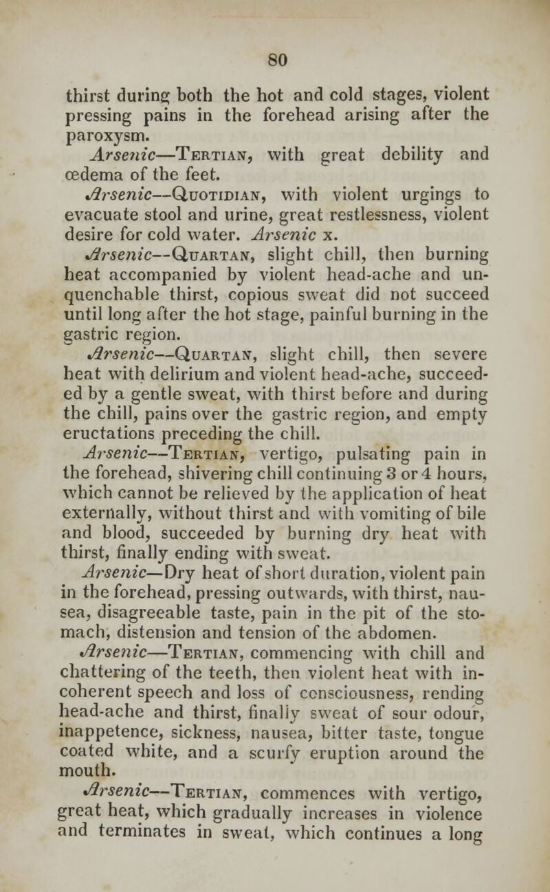 thirst during; both the hot and cold stages, violent pressing pains in the forehead arising after the paroxysm. Arsenic—Tertian, with great debility and oedema of the feet. Arsenic—Quotidian, with violent urgings to evacuate stool and urine, great restlessness, violent desire for cold water. Arsenic x. Arsenic—Quartan, slight chill, then burning heat accompanied by violent head-ache and un- quenchable thirst, copious sweat did not succeed until long after the hot stage, painful burning in the gastric region. Arsenic—Quartan, slight chill, then severe heat with delirium and violent head-ache, succeed- ed by a gentle sweat, with thirst before and during the chill, pains over the gastric region, and empty eructations preceding the chill. Arsenic—Tertian, vertigo, pulsating pain in the forehead, shivering chill continuing 3 or 4 hours, which cannot be relieved by the application of heat externally, without thirst and with vomiting of bile and blood, succeeded by burning dry heat with thirst, finally ending with sweat. Arsenic—Dry heat of short duration, violent pain in the forehead, pressing outwards, with thirst, nau- sea, disagreeable taste, pain in the pit of the sto- mach, distension and tension of the abdomen. Arsenic—Tertian, commencing with chill and chattering of the teeth, then violent heat with in- coherent speech and loss of consciousness, rending head-ache and thirst, finally sweat of sour odour, inappetence, sickness, nausea, bitter taste, tongue coated white, and a scurfy eruption around the mouth. Arsenic—Tertian, commences with vertigo, great heat, which gradually increases in violence and terminates in sweat, which continues a long