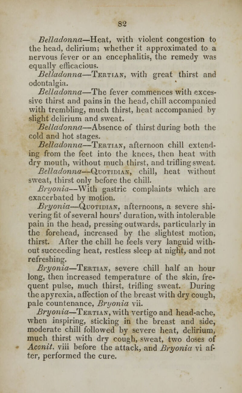 Belladonna—Heat, with violent congestion to the head, delirium; whether it approximated to a nervous fever or an encephalitis, the remedy was equally efficacious. Belladonna—Tertian, with great thirst and odontalgia. Belladonna—The fever commences with exces- sive thirst and pains in the head, chill accompanied with trembling, much thirst, heat accompanied by slight delirium and sweat. Belladonna—Absence of thirst during both the cold and hot stages, Belladonna—Tertian, afternoon chill extend- ing from the feet into the knees, then heat with dry mouth, without much thirst, and trifling sweat. Belladonna—Quotidian, chill, heat without sweat, thirst only before the chill. Bryonia—With gastric complaints which are exacerbated by motion. Bryonia—Quotidian, afternoons, a severe shi- vering fit of several hours' duration, with intolerable pain in the head, pressing outwards, particularly in the forehead, increased by the slightest motion, thirst. After the chill he feels very languid with- out succeeding heat, restless sleep at night, and not refreshing. Bryonia—Tertian, severe chill half an hour long, then increased temperature of the skin, fre- quent pulse, much thirst, trifling sweat. During the apyrexia, affection of the breast with dry cough, pale countenance, Bryonia vii. Bryonia—Tertian, with vertigo and head-ache, when inspiring, sticking in the breast and side, moderate chill followed by severe heat, delirium, much thirst with dry cough, sweat, two doses of Aconit. viii before the attack, and Bryonia vi af- ter, performed the cure.