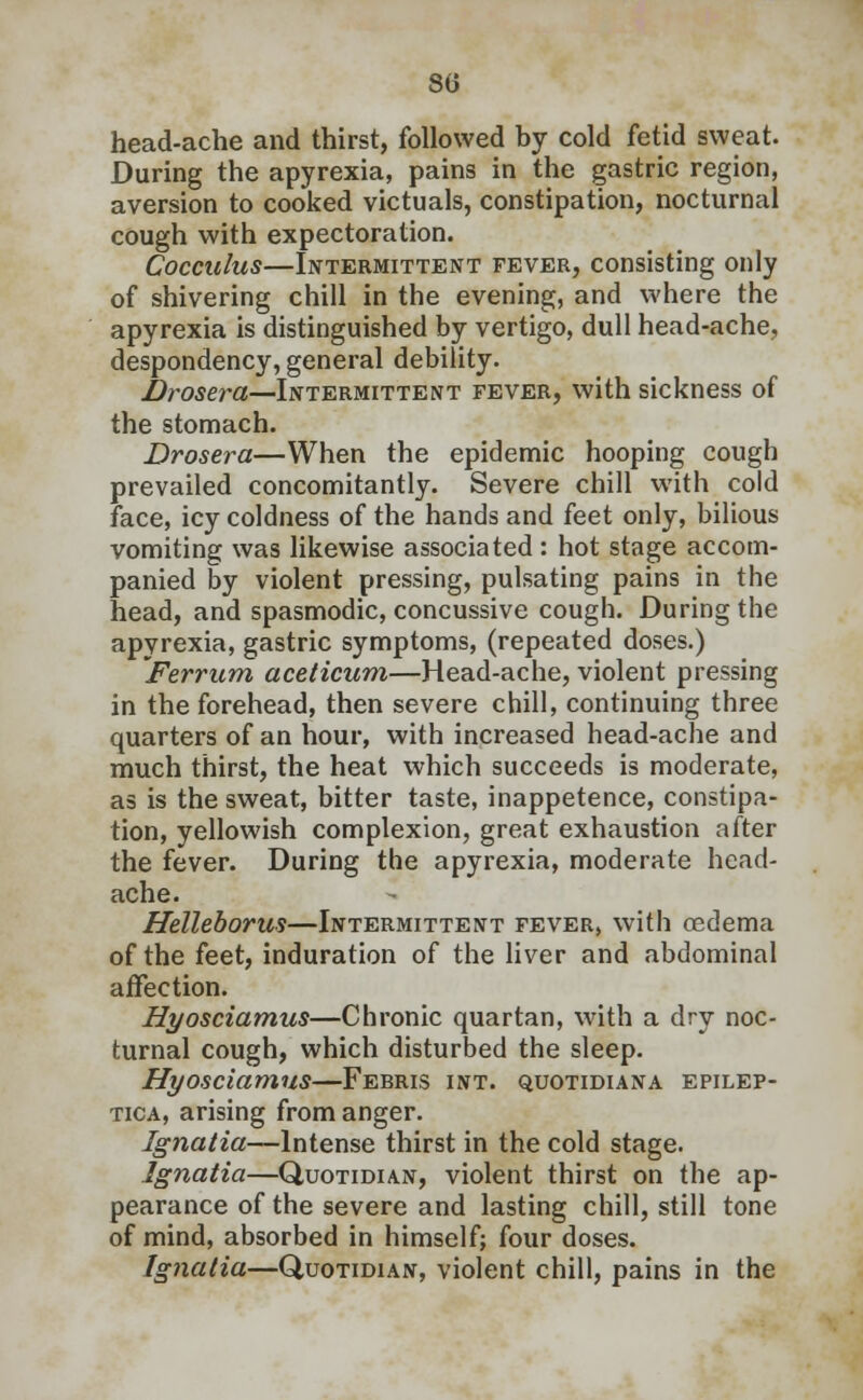 head-ache and thirst, followed by cold fetid sweat. During the apyrexia, pains in the gastric region, aversion to cooked victuals, constipation, nocturnal cough with expectoration. Cocculus—Intermittent fever, consisting only of shivering chill in the evening, and where the apyrexia is distinguished by vertigo, dull head-ache, despondency, general debility. Drosera—Intermittent fever, with sickness of the stomach. Drosera—When the epidemic hooping cough prevailed concomitantly. Severe chill with cold face, icy coldness of the hands and feet only, bilious vomiting was likewise associated : hot stage accom- panied by violent pressing, pulsating pains in the head, and spasmodic, concussive cough. During the apyrexia, gastric symptoms, (repeated doses.) Ferrum aceticum—Head-ache, violent pressing in the forehead, then severe chill, continuing three quarters of an hour, with increased head-ache and much thirst, the heat which succeeds is moderate, as is the sweat, bitter taste, inappetence, constipa- tion, yellowish complexion, great exhaustion after the fever. During the apyrexia, moderate head- ache. Helleborus—Intermittent fever, with oedema of the feet, induration of the liver and abdominal affection. Hyosciamus—Chronic quartan, with a dry noc- turnal cough, which disturbed the sleep. Hyosciamus—Ferris int. quotidiana epilep- tica, arising from anger. Ignatia—Intense thirst in the cold stage. Ignatia—Quotidian, violent thirst on the ap- pearance of the severe and lasting chill, still tone of mind, absorbed in himself; four doses. Ignatia—Quotidian, violent chill, pains in the