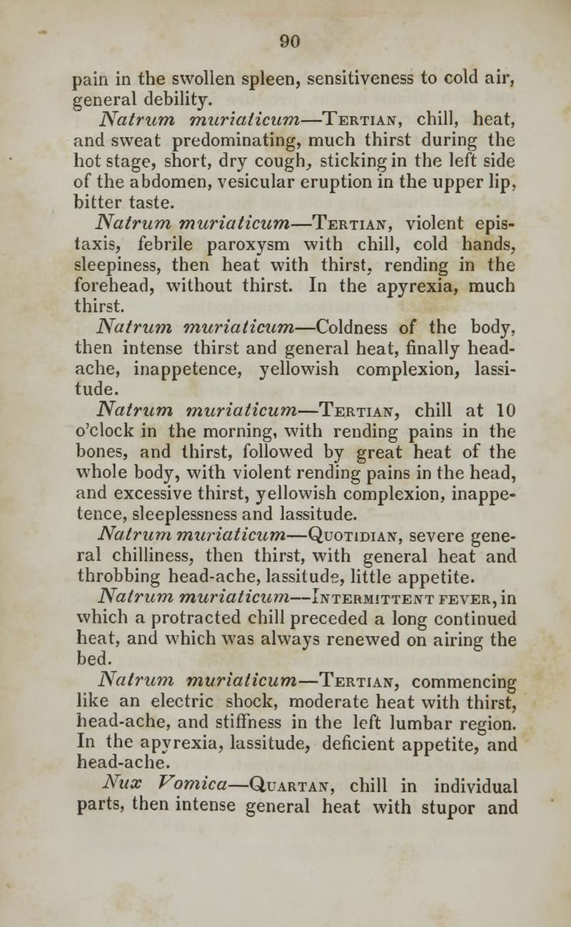 pain in the swollen spleen, sensitiveness to cold air, general debility. Natrum murialicum—Tertian, chill, heat, and sweat predominating, much thirst during the hot stage, short, dry cough, sticking in the left side of the abdomen, vesicular eruption in the upper lip, bitter taste. Natrum murialicum—Tertian, violent epis- taxis, febrile paroxysm with chill, cold hands, sleepiness, then heat with thirst, rending in the forehead, without thirst. In the apyrexia, much thirst. Natrum murialicum—Coldness of the body, then intense thirst and general heat, finally head- ache, inappetence, yellowish complexion, lassi- tude. Natrum murialicum—Tertian, chill at 10 o'clock in the morning, with rending pains in the bones, and thirst, followed by great heat of the whole body, with violent rending pains in the head, and excessive thirst, yellowish complexion, inappe- tence, sleeplessness and lassitude. Natrum murialicum—Quotidian, severe gene- ral chilliness, then thirst, with general heat and throbbing head-ache, lassitude, little appetite. Natrum murialicum—Intermittent fever, in which a protracted chill preceded a long continued heat, and which was always renewed on airing the bed. Natrum murialicum—Tertian, commencing like an electric shock, moderate heat with thirst, head-ache, and stiffness in the left lumbar region. In the apyrexia, lassitude, deficient appetite, and head-ache. Nux Vomica—Quartan, chill in individual parts, then intense general heat with stupor and