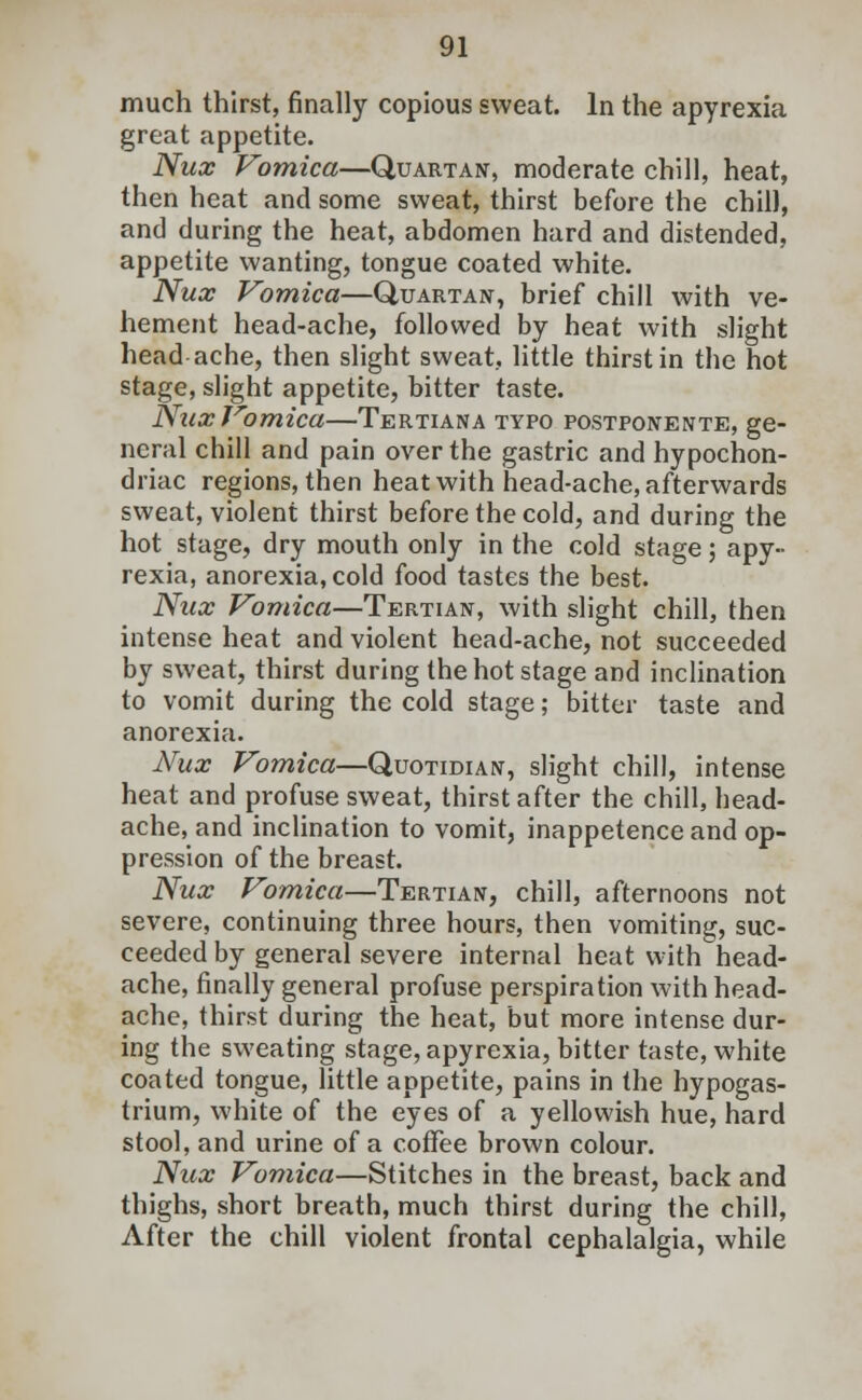 much thirst, finally copious sweat. In the apyrexia great appetite. Nux Vomica—Quartan, moderate chill, heat, then heat and some sweat, thirst before the chill, and during the heat, abdomen hard and distended, appetite wanting, tongue coated white. Nux Vomica—Quartan, brief chill with ve- hement head-ache, followed by heat with slight head ache, then slight sweat, little thirst in the hot stage, slight appetite, bitter taste. Nux Vomica—Tertiana typo postponente, ge- neral chill and pain over the gastric and hypochon- driac regions, then heat with head-ache, afterwards sweat, violent thirst before the cold, and during the hot stage, dry mouth only in the cold stage; apy- rexia, anorexia, cold food tastes the best. Nux Vomica—Tertian, with slight chill, then intense heat and violent head-ache, not succeeded by sweat, thirst during the hot stage and inclination to vomit during the cold stage; bitter taste and anorexia. Nux Vomica—Quotidian, slight chill, intense heat and profuse sweat, thirst after the chill, head- ache, and inclination to vomit, inappetenceand op- pression of the breast. Nux Vomica—Tertian, chill, afternoons not severe, continuing three hours, then vomiting, suc- ceeded by general severe internal heat with head- ache, finally general profuse perspiration with head- ache, thirst during the heat, but more intense dur- ing the sweating stage, apyrexia, bitter taste, white coated tongue, little appetite, pains in the hypogas- trium, white of the eyes of a yellowish hue, hard stool, and urine of a coffee brown colour. Nux Vomica—Stitches in the breast, back and thighs, short breath, much thirst during the chill, After the chill violent frontal cephalalgia, while