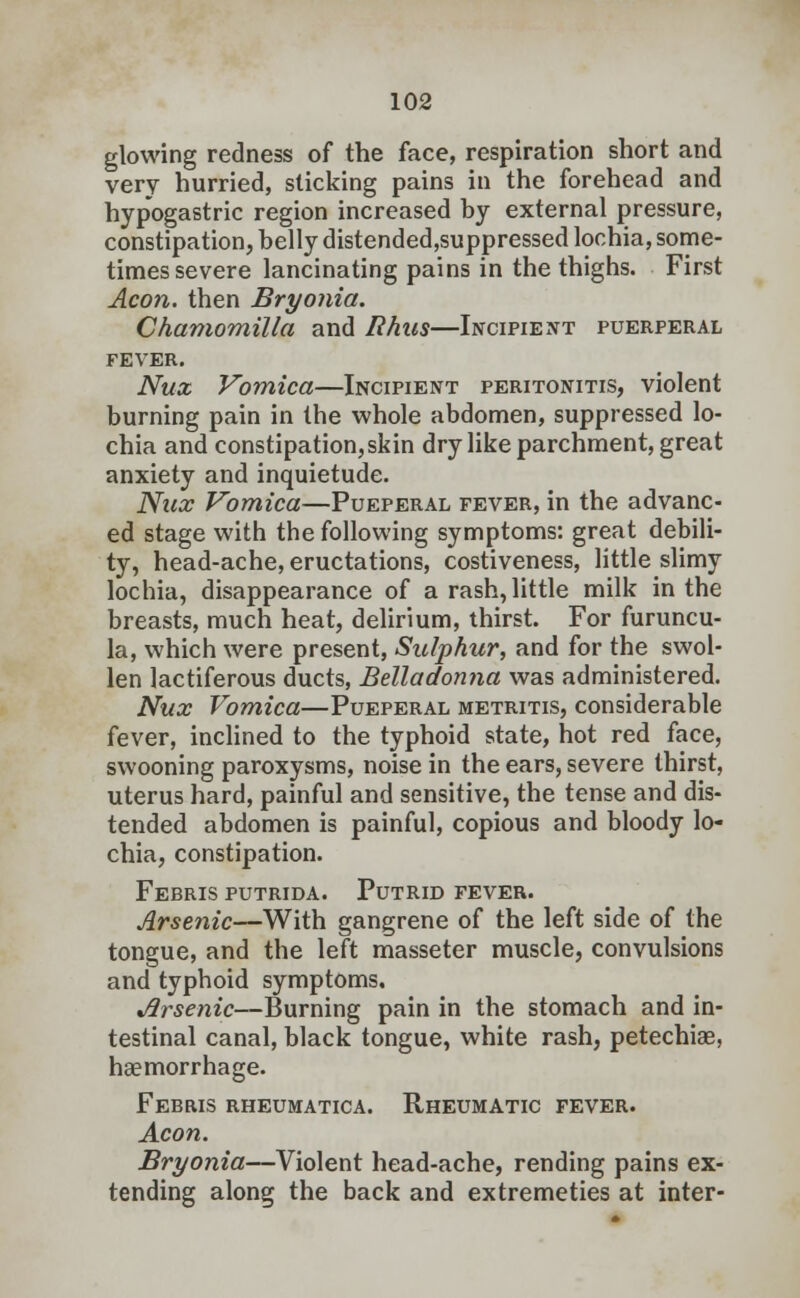 glowing redness of the face, respiration short and very hurried, sticking pains in the forehead and hypogastric region increased by external pressure, constipation, belly distended,suppressed lochia, some- times severe lancinating pains in the thighs. First Aeon, then Bryonia. Chamomilla and Rhus—Incipient puerperal fever. Nux Vomica—Incipient peritonitis, violent burning pain in the whole abdomen, suppressed lo- chia and constipation,skin dry like parchment, great anxiety and inquietude. Nux Vomica—Pueperal fever, in the advanc- ed stage with the following symptoms: great debili- ty, head-ache, eructations, costiveness, little slimy lochia, disappearance of a rash, little milk in the breasts, much heat, delirium, thirst. For furuncu- la, which were present, Sulphur, and for the swol- len lactiferous ducts, Belladonna was administered. Nux Vomica—Pueperal metritis, considerable fever, inclined to the typhoid state, hot red face, swooning paroxysms, noise in the ears, severe thirst, uterus hard, painful and sensitive, the tense and dis- tended abdomen is painful, copious and bloody lo- chia, constipation. Febris putrida. Putrid fever. Arsenic—With gangrene of the left side of the tongue, and the left masseter muscle, convulsions and typhoid symptoms. %flrsenic—Burning pain in the stomach and in- testinal canal, black tongue, white rash, petechias, haemorrhage. Febris rheumatica. Rheumatic fever. Aeon. Bryonia—Violent head-ache, rending pains ex- tending along the back and extremeties at inter-
