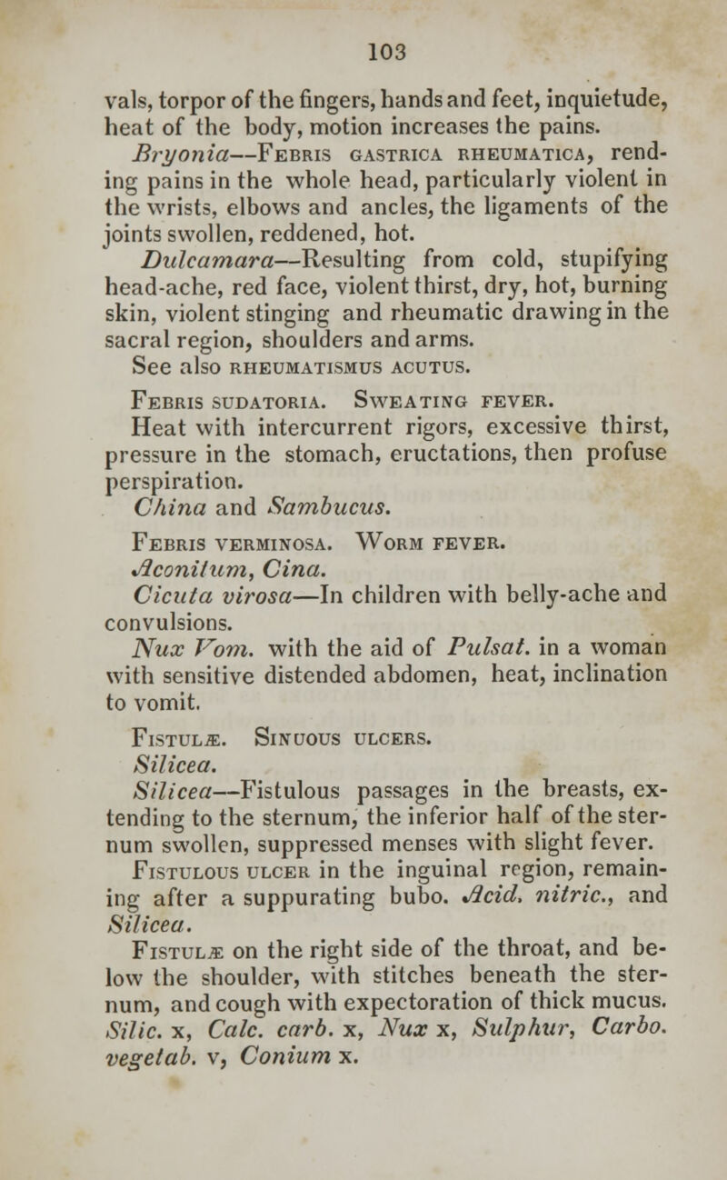 vals, torpor of the fingers, hands and feet, inquietude, heat of the body, motion increases the pains. Bryonia—Febris gastrica rheumatica, rend- ing pains in the whole head, particularly violent in the wrists, elbows and ancles, the ligaments of the joints swollen, reddened, hot. Dulcamara—Resulting from cold, stupifying head-ache, red face, violent thirst, dry, hot, burning skin, violent stinging and rheumatic drawing in the sacral region, shoulders and arms. See also rheumatismus acutus. Febris sudatoria. Sweating fever. Heat with intercurrent rigors, excessive thirst, pressure in the stomach, eructations, then profuse perspiration. China and Sambucus. Febris verminosa. Worm fever. Jlconilum, Cina. Cicuta virosa—In children with belly-ache and convulsions. Nux Vom. with the aid of Pulsat. in a woman with sensitive distended abdomen, heat, inclination to vomit. Fistulje. Sinuous ulcers. Silicea. Silicea—Fistulous passages in the breasts, ex- tending to the sternum, the inferior half of the ster- num swollen, suppressed menses with slight fever. Fistulous ulcer in the inguinal region, remain- ing after a suppurating bubo. %fl.cid, nitric, and Silicea. Fistula on the right side of the throat, and be- low the shoulder, with stitches beneath the ster- num, and cough with expectoration of thick mucus. Silic. x, Calc. carb. x, Nux x, Sulphur, Carbo. vegetab. v, Conium x.