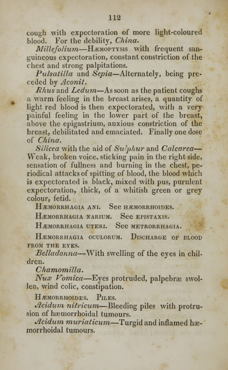 cough with expectoration of more light-coloured blood. For the debility, China. Millefolium—Hemoptysis with frequent san- guineous expectoration, constant constriction of the chest and strong palpitations. Pulsatilla and Sepia—Alternately, being pre- ceded by Aconit. Rhus and Ledum—As soon as the patient coughs a warm feeling in the breast arises, a quantity of light red blood is then expectorated, with a very painful feeling in the lower part of the breast, above the epigastrium, anxious constriction of the breast, debilitated and emaciated. Finally one dose of China. Silicea with the aid of Su'phur and Calcarea— Weak, broken voice, sticking pain in the right side, sensation of fullness and burning in the chest, pe- riodical attacks of spitting of blood, the blood which is expectorated is black, mixed with pus, purulent expectoration, thick, of a whitish green or grey colour, fetid. H.ffiMORRHAGIA ANI. See HiEMORRHOIDES. Hemorrhagia narium. See epistaxis. Hjemorrhagia uteri. See metrorrhagia. Hi£MORRHAGIA OCULORUM. DISCHARGE OF BLOOD FROM THE EYES. Belladonna—With swelling of the eyes in chil- dren. Chamomilla. Nux Vomica—Eyes protruded, palpebral swol- len, wind colic, constipation. H-EMORRHOIDES. PlLES. Jlcidum nitricum—Bleeding piles with protru- sion of haemorrhoidal tumours. Jicidum muriaticum—Turgid and inflamed hae- morrhoidal tumours.