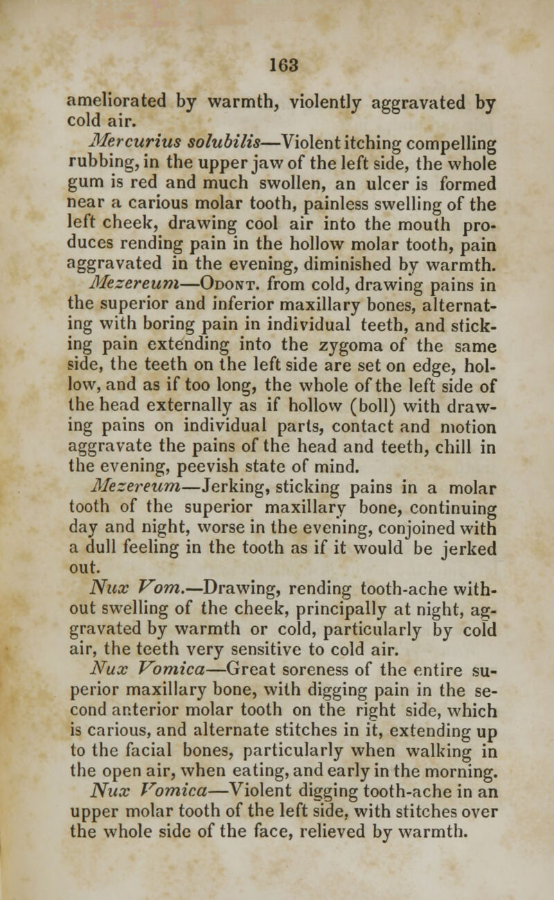 ameliorated by warmth, violently aggravated by cold air. Mercurius solubilis—Violent itching compelling rubbing, in the upper jaw of the left side, the whole gum is red and much swollen, an ulcer is formed near a carious molar tooth, painless swelling of the left cheek, drawing cool air into the mouth pro- duces rending pain in the hollow molar tooth, pain aggravated in the evening, diminished by warmth. Mezereum—Odont. from cold, drawing pains in the superior and inferior maxillary bones, alternat- ing with boring pain in individual teeth, and stick- ing pain extending into the zygoma of the same side, the teeth on the left side are set on edge, hol- low, and as if too long, the whole of the left side of the head externally as if hollow (boll) with draw- ing pains on individual parts, contact and motion aggravate the pains of the head and teeth, chill in the evening, peevish state of mind. Mezereum—Jerking, sticking pains in a molar tooth of the superior maxillary bone, continuing day and night, worse in the evening, conjoined with a dull feeling in the tooth as if it would be jerked out. Nux Vom.—Drawing, rending tooth-ache with- out swelling of the cheek, principally at night, ag- gravated by warmth or cold, particularly by cold air, the teeth very sensitive to cold air. Nux Vomica—Great soreness of the entire su- perior maxillary bone, with digging pain in the se- cond anterior molar tooth on the right side, which is carious, and alternate stitches in it, extending up to the facial bones, particularly when walking in the open air, when eating, and early in the morning. Nux Vomica—Violent digging tooth-ache in an upper molar tooth of the left side, with stitches over the whole side of the face, relieved by warmth.